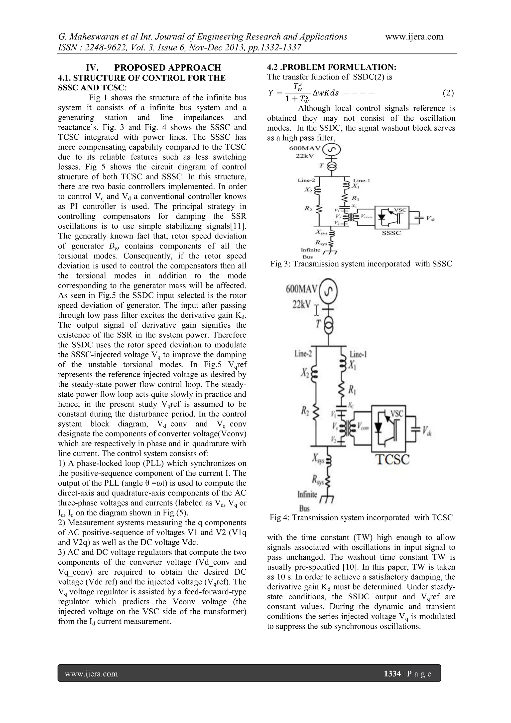 G. Maheswaran et al Int. Journal of Engineering Research and Applications
ISSN : 2248-9622, Vol. 3, Issue 6, Nov-Dec 2013, pp.1332-1337
IV.

PROPOSED APPROACH

4.1. STRUCTURE OF CONTROL FOR THE
SSSC AND TCSC:
Fig 1 shows the structure of the infinite bus
system it consists of a infinite bus system and a
generating station and line impedances and
reactance’s. Fig. 3 and Fig. 4 shows the SSSC and
TCSC integrated with power lines. The SSSC has
more compensating capability compared to the TCSC
due to its reliable features such as less switching
losses. Fig 5 shows the circuit diagram of control
structure of both TCSC and SSSC. In this structure,
there are two basic controllers implemented. In order
to control Vq and Vd a conventional controller knows
as PI controller is used. The principal strategy in
controlling compensators for damping the SSR
oscillations is to use simple stabilizing signals[11].
The generally known fact that, rotor speed deviation
of generator
contains components of all the
torsional modes. Consequently, if the rotor speed
deviation is used to control the compensators then all
the torsional modes in addition to the mode
corresponding to the generator mass will be affected.
As seen in Fig.5 the SSDC input selected is the rotor
speed deviation of generator. The input after passing
through low pass filter excites the derivative gain Kd.
The output signal of derivative gain signifies the
existence of the SSR in the system power. Therefore
the SSDC uses the rotor speed deviation to modulate
the SSSC-injected voltage Vq to improve the damping
of the unstable torsional modes. In Fig.5 Vqref
represents the reference injected voltage as desired by
the steady-state power flow control loop. The steadystate power flow loop acts quite slowly in practice and
hence, in the present study Vqref is assumed to be
constant during the disturbance period. In the control
system block diagram, Vd_conv and Vq_conv
designate the components of converter voltage(Vconv)
which are respectively in phase and in quadrature with
line current. The control system consists of:
1) A phase-locked loop (PLL) which synchronizes on
the positive-sequence component of the current I. The
output of the PLL (angle θ =ωt) is used to compute the
direct-axis and quadrature-axis components of the AC
three-phase voltages and currents (labeled as Vd, Vq or
Id, Iq on the diagram shown in Fig.(5).
2) Measurement systems measuring the q components
of AC positive-sequence of voltages V1 and V2 (V1q
and V2q) as well as the DC voltage Vdc.
3) AC and DC voltage regulators that compute the two
components of the converter voltage (Vd_conv and
Vq_conv) are required to obtain the desired DC
voltage (Vdc ref) and the injected voltage (Vqref). The
Vq voltage regulator is assisted by a feed-forward-type
regulator which predicts the Vconv voltage (the
injected voltage on the VSC side of the transformer)
from the Id current measurement.

www.ijera.com

www.ijera.com

4.2 .PROBLEM FORMULATION:
The transfer function of SSDC(2) is

Although local control signals reference is
obtained they may not consist of the oscillation
modes. In the SSDC, the signal washout block serves
as a high pass filter,

Fig 3: Transmission system incorporated with SSSC

Fig 4: Transmission system incorporated with TCSC
with the time constant (TW) high enough to allow
signals associated with oscillations in input signal to
pass unchanged. The washout time constant TW is
usually pre-specified [10]. In this paper, TW is taken
as 10 s. In order to achieve a satisfactory damping, the
derivative gain Kd must be determined. Under steadystate conditions, the SSDC output and Vqref are
constant values. During the dynamic and transient
conditions the series injected voltage V q is modulated
to suppress the sub synchronous oscillations.

1334 | P a g e

 