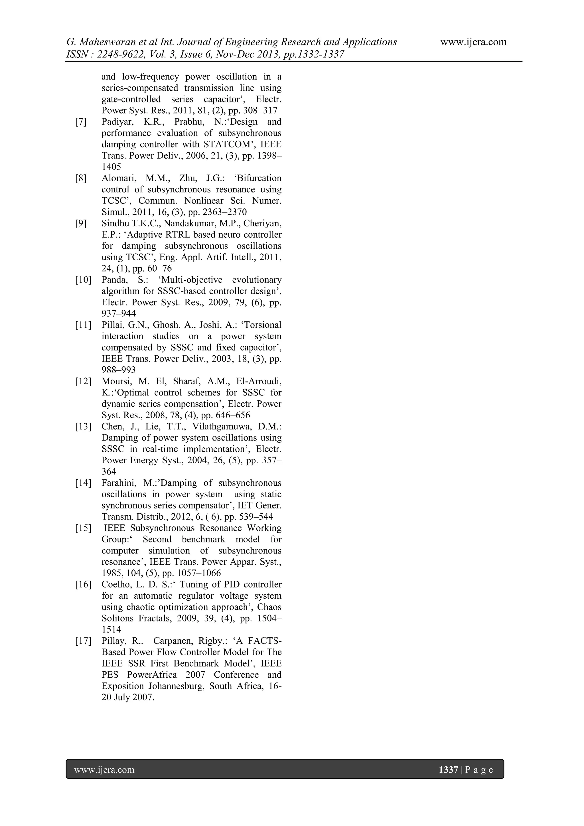 G. Maheswaran et al Int. Journal of Engineering Research and Applications
ISSN : 2248-9622, Vol. 3, Issue 6, Nov-Dec 2013, pp.1332-1337

[7]

[8]

[9]

[10]

[11]

[12]

[13]

[14]

[15]

[16]

[17]

www.ijera.com

and low-frequency power oscillation in a
series-compensated transmission line using
gate-controlled series capacitor’, Electr.
Power Syst. Res., 2011, 81, (2), pp. 308–317
Padiyar, K.R., Prabhu, N.:‘Design and
performance evaluation of subsynchronous
damping controller with STATCOM’, IEEE
Trans. Power Deliv., 2006, 21, (3), pp. 1398–
1405
Alomari, M.M., Zhu, J.G.: ‘Bifurcation
control of subsynchronous resonance using
TCSC’, Commun. Nonlinear Sci. Numer.
Simul., 2011, 16, (3), pp. 2363–2370
Sindhu T.K.C., Nandakumar, M.P., Cheriyan,
E.P.: ‘Adaptive RTRL based neuro controller
for damping subsynchronous oscillations
using TCSC’, Eng. Appl. Artif. Intell., 2011,
24, (1), pp. 60–76
Panda, S.: ‘Multi-objective evolutionary
algorithm for SSSC-based controller design’,
Electr. Power Syst. Res., 2009, 79, (6), pp.
937–944
Pillai, G.N., Ghosh, A., Joshi, A.: ‘Torsional
interaction studies on a power system
compensated by SSSC and fixed capacitor’,
IEEE Trans. Power Deliv., 2003, 18, (3), pp.
988–993
Moursi, M. El, Sharaf, A.M., El-Arroudi,
K.:‘Optimal control schemes for SSSC for
dynamic series compensation’, Electr. Power
Syst. Res., 2008, 78, (4), pp. 646–656
Chen, J., Lie, T.T., Vilathgamuwa, D.M.:
Damping of power system oscillations using
SSSC in real-time implementation’, Electr.
Power Energy Syst., 2004, 26, (5), pp. 357–
364
Farahini, M.:’Damping of subsynchronous
oscillations in power system using static
synchronous series compensator’, IET Gener.
Transm. Distrib., 2012, 6, ( 6), pp. 539–544
IEEE Subsynchronous Resonance Working
Group:‘ Second benchmark model for
computer simulation of subsynchronous
resonance’, IEEE Trans. Power Appar. Syst.,
1985, 104, (5), pp. 1057–1066
Coelho, L. D. S.:‘ Tuning of PID controller
for an automatic regulator voltage system
using chaotic optimization approach’, Chaos
Solitons Fractals, 2009, 39, (4), pp. 1504–
1514
Pillay, R,. Carpanen, Rigby.: ‘A FACTSBased Power Flow Controller Model for The
IEEE SSR First Benchmark Model’, IEEE
PES PowerAfrica 2007 Conference and
Exposition Johannesburg, South Africa, 1620 July 2007.

www.ijera.com

1337 | P a g e

 