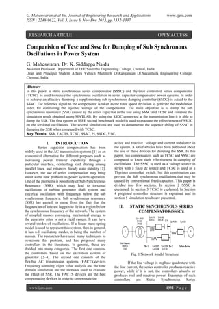 G. Maheswaran et al Int. Journal of Engineering Research and Applications
ISSN : 2248-9622, Vol. 3, Issue 6, Nov-Dec 2013, pp.1332-1337

RESEARCH ARTICLE

www.ijera.com

OPEN ACCESS

Comparision of Tcsc and Sssc for Damping of Sub Synchronous
Oscillations in Power System
G. Maheswaran, Dr. K. Siddappa Naidu
Assistant Professor, Department of EEE Saveetha Engineering College, Chennai, India
Dean and Principal Student Affairs Veltech Multitech Dr.Rangarajan Dr.Sakunthala Engineering College,
Chennai, India

Abstract
In this paper, a static synchronous series compensator (SSSC) and thyristor controlled series compensator
(TCSC) is used to reduce the synchronous oscillation in series capacitor compensated power systems. In order
to achieve an effective damping, a supplementary sub synchronous damping controller (SSDC) is added to the
SSSC. The reference signal to the compensator is taken as the rotor speed deviation to generate the modulation
index for controlling the injected voltage of the compensator. The main objective is to damp the sub
synchronous resonance (SSR) caused by the series capacitor in the line using SSSC and TCSC and compare the
simulation result obtained using MATLAB. By using the SSDC connected at the transmission line it is able to
damp the SSR. The first system of IEEE second benchmark model is used to evaluate the effectiveness of SSDC
on the torsional oscillations. The several simulations are used to demonstrate the superior ability of SSSC in
damping the SSR when compared with TCSC.
Key Words: SSR, FACTS, TCSC, SSSC, PI, SSDC, VSC.

I.

INTRODUCTION

Series capacitor compensation has been
widely used in the AC transmission systems [1] as an
economical alternative for different purposes such as
increasing power transfer capability through a
particular interface, controlling load sharing among
parallel lines, and enhances Steady state stability [2].
However, the use of series compensation may bring
about some new problem to power system operation.
One of the problems is possibility of Sub-Synchronous
Resonance (SSR), which may lead to torsional
oscillations of turbine generator shaft system and
electrical oscillation with frequency below the sub
synchronous frequency. Sub synchronous resonance
(SSR) has gained its name from the fact that the
frequencies of interest happen to lie in a region below
the synchronous frequency of the network. The system
of coupled masses conveying mechanical energy to
the generator rotor is not a rigid system. It can have
several modes of oscillations. If a linear mass-spring
model is used to represent this system, then in general,
it has n-1 oscillatory modes, n being the number of
masses. The researcher have used many techniques to
overcome this problem, and has proposed many
controllers in the literatures. In general, these are
divided into many categories. The first one contains
the controllers based on the excitation system of
generator [2–4]. The second one consists of the
flexible AC transmission systems (FACTS)devices
Frequency scanning, eigen value analysis and the time
domain simulation are the methods used to evaluate
the effect of SSR. The FACTS devices are the best
compensating devices in order to compensate the
www.ijera.com

active and reactive voltage and current unbalance in
the system. A lot of articles have been published about
the use of these devices for damping the SSR. In this
paper, two compensators such as TCSC and SSSC are
compared to know their effectiveness in damping of
oscillations. The SSSC is used as a voltage source in
series with a fixed dc source and TCSC is used as a
Thyristor controlled switch. So, this combination can
prevent the Sub synchronous oscillations that may be
caused by conventional fixed capacitor. This paper is
divided into few sections. In section 2 SSSC is
explained. In section 3 TCSC is explained. In Section
4 proposed controller structure is explained and in
section 5 simulation results are presented.

II.

STATIC SYNCHRONOUS SERIES
COMPENSATOR(SSSC):

Fig. 1 Network Model Structure
If the line voltage is in phase quadrature with
the line current, the series controller produces reactive
power, while if it is not, the controllers absorbs or
produces real and reactive power. Examples of such
controllers
are
Static
Synchronous
Series
1332 | P a g e

 