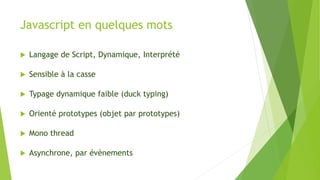 Javascript en quelques mots
 Langage de Script, Dynamique, Interprété
 Sensible à la casse
 Typage dynamique faible (duck typing)
 Orienté prototypes (objet par prototypes)
 Mono thread
 Asynchrone, par évènements
 