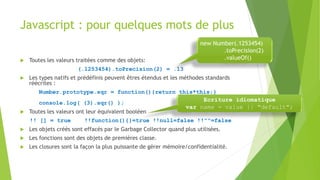 Javascript : pour quelques mots de plus
 Toutes les valeurs traitées comme des objets:
(.1253454).toPrecision(2) = .13
 Les types natifs et prédéfinis peuvent êtres étendus et les méthodes standards
réécrites :
Number.prototype.sqr = function(){return this*this;}
console.log( (3).sqr() );
 Toutes les valeurs ont leur équivalent booléen
!! [] = true !!function(){}=true !!null=false !!""=false
 Les objets créés sont effacés par le Garbage Collector quand plus utilisées.
 Les fonctions sont des objets de premières classe.
 Les closures sont la façon la plus puissante de gérer mémoire/confidentialité.
new Number(.1253454)
.toPrecision(2)
.valueOf()
Ecriture idiomatique
var name = value || "default";
 