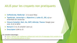 AltJS pour les croyants non pratiquants
 CoffeeScript, RedScript : à la sauce Ruby
 TypeScript, Javascript++, Objective-J, Latte-JS, JSX, oj sur-
ensembles de Javascript
 Closure Compiler, Dart, Go, GWT, AtScript, Traceur Google joue
avec JS et le défie
 Bonsai-C C-to-JS compiler (asm.js)
 Emscripten LLVM to JS
En connaitre davantage :
 https://github.com/jashkenas/coffeescript/wiki/list-of-languages-that-compile-to-js
 http://smurfpandey.github.io/altjs/
 