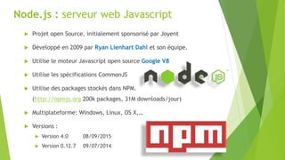 Node.js : serveur web Javascript
 Projet open Source, initialement sponsorisé par Joyent
 Développé en 2009 par Ryan Lienhart Dahl et son équipe.
 Utilise le moteur Javascript open source Google V8
 Utilise les spécifications CommonJS
 Utilise des packages stockés dans NPM.
(http://npmjs.org 200k packages, 31M downloads/jour)
 Multiplateforme: Windows, Linux, OS X,…
 Versions :
 Version 4.0 08/09/2015
 Version 0.12.7 09/07/2014
 