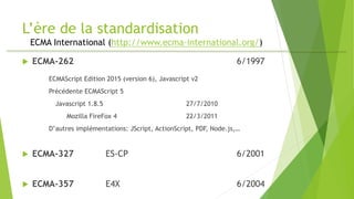 L’ère de la standardisation
ECMA International (http://www.ecma-international.org/)
 ECMA-262 6/1997
ECMAScript Edition 2015 (version 6), Javascript v2
Précédente ECMAScript 5
Javascript 1.8.5 27/7/2010
Mozilla FireFox 4 22/3/2011
D’autres implémentations: JScript, ActionScript, PDF, Node.js,…
 ECMA-327 ES-CP 6/2001
 ECMA-357 E4X 6/2004
 