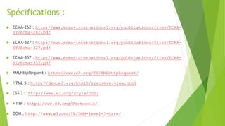 Spécifications :
 ECMA-262 : http://www.ecma-international.org/publications/files/ECMA-
ST/Ecma-262.pdf
 ECMA-327 : http://www.ecma-international.org/publications/files/ECMA-
ST/Ecma-327.pdf
 ECMA-357 : http://www.ecma-international.org/publications/files/ECMA-
ST/Ecma-357.pdf
 XMLHttpRequest : http://www.w3.org/TR/XMLHttpRequest/
 HTML 5 : http://dev.w3.org/html5/spec/Overview.html
 CSS 3 : http://www.w3.org/Style/CSS/
 HTTP : http://www.w3.org/Protocols/
 DOM : http://www.w3.org/TR/DOM-level-3-Core/
 