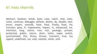 61 mots réservés
abstract, boolean, break, byte, case, catch, char, class,
const, continue, debugger, default, delete, do, double, else,
enum, export, extends, false, final, finally, float, for,
function, goto, if, implements, import, in, instanceof, int,
interface, long, native, new, null, package, private,
protected, public, return, short, static, super, switch,
synchronized, this, throw, throws, transient, true, try,
typeof, undefined, var, void, volatile, while, with
 