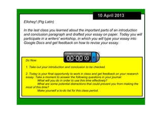 10 April 2013
Ellohey! (Pig Latin)

In the last class you learned about the important parts of an introduction 
and conclusion paragraph and drafted your essay on paper. Today you will 
participate in a writers' workshop, in which you will type your essay into 
Google Docs and get feedback on how to revise your essay.



 Do Now:

 1. Take out your introduction and conclusion to be checked.

 2. Today is your final opportunity to work in class and get feedback on your research 
 essay. Take a moment to answer the following questions in your journal:
          What will you do in order to use this time effectively? 
          What are some potential distractions that could prevent you from making the 
 most of this time? 
          Make yourself a to­do list for this class period. 
 