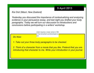 9 April 2013
Kia Ora! (Maori, New Zealand)

Yesterday you discussed the importance of contextualizing and analyzing
evidence in your persuasive essay, and last night you drafted your body
paragraphs. Today we will turn our discussion to introductions and
conclusions before participating in a writers' workshop.




 Do Now:

 1. Take out your three body paragraphs to be checked.

 2. Think of a character from a movie that you like. Pretend that you are
 introducing that character to me. Write your introduction in your journal.
 