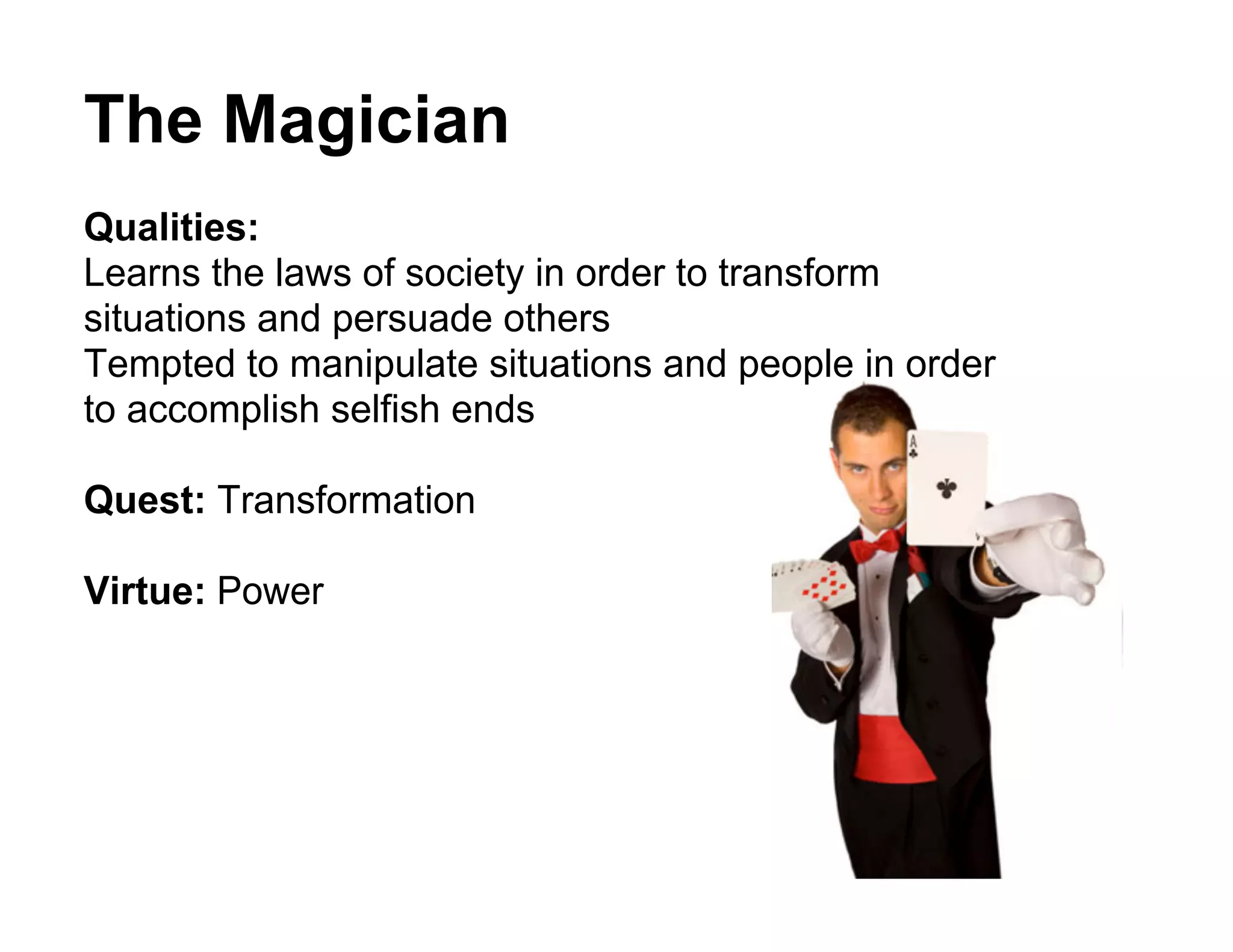 The Magician
Qualities:
Learns the laws of society in order to transform
situations and persuade others
Tempted to manipulate situations and people in order
to accomplish selfish ends

Quest: Transformation

Virtue: Power
 