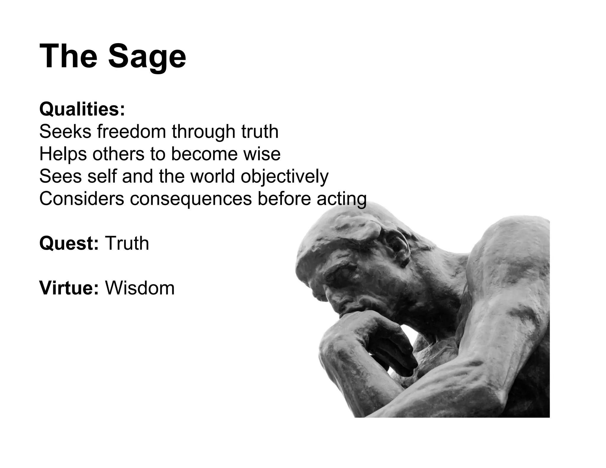 The Sage
Qualities:
Seeks freedom through truth
Helps others to become wise
Sees self and the world objectively
Considers consequences before acting

Quest: Truth

Virtue: Wisdom
 