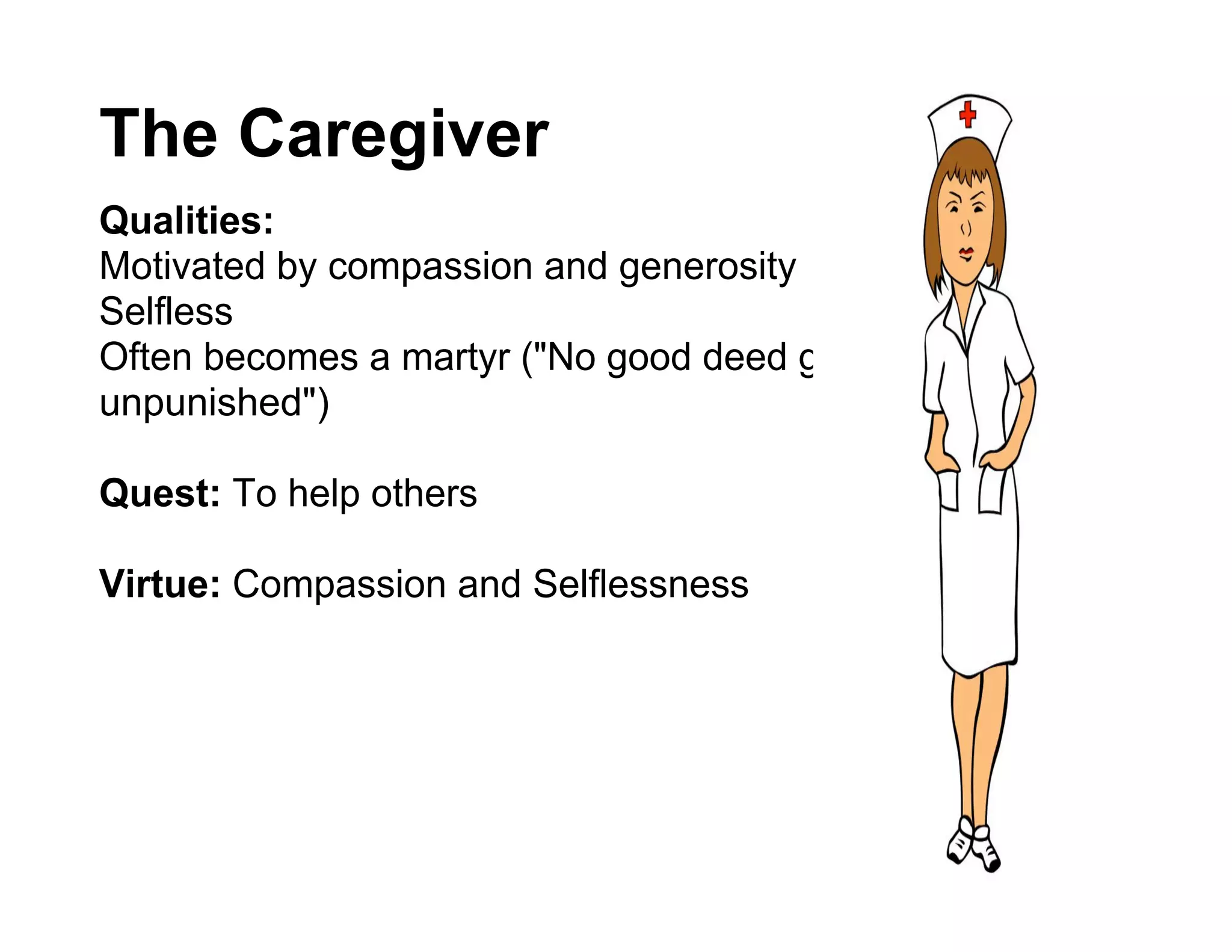 The Caregiver
Qualities:
Motivated by compassion and generosity
Selfless
Often becomes a martyr ("No good deed goes
unpunished")

Quest: To help others

Virtue: Compassion and Selflessness
 