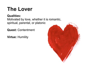 The Lover
Qualities:
Motivated by love, whether it is romantic,
spiritual, parental, or platonic

Quest: Contentment

Virtue: Humility
 