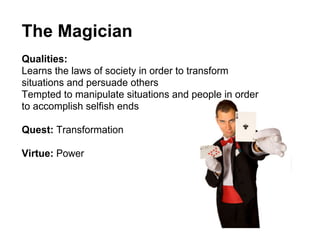 The Magician
Qualities:
Learns the laws of society in order to transform
situations and persuade others
Tempted to manipulate situations and people in order
to accomplish selfish ends

Quest: Transformation

Virtue: Power
 