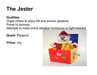 The Jester
Qualities:
Urges others to enjoy life and pursue pleasure
Prone to laziness
Attempts to make every situation humorous or light-hearted

Quest: Pleasure

Virtue: Joy
 