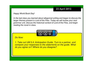 23 April 2013
Do Now:
1. Take out UM 5.4: Anticipation Guide. Turn to a partner, and 
compare your responses to the statements on the guide. What 
do you agree on? Where do you disagree?
Happy World Book Day!
In the last class you learned about allegorical writing and began to discuss the 
larger themes present in Lord of the Flies. Today we will review your next 
grammar unit, discuss the historical context of Lord of the Flies, and begin 
reading the novel in class. 
 