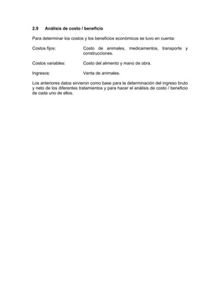 2.9 Análisis de costo / beneficio
Para determinar los costos y los beneficios económicos se tuvo en cuenta:
Costos fijos: Costo de animales, medicamentos, transporte y
construcciones.
Costos variables: Costo del alimento y mano de obra.
Ingresos: Venta de animales.
Los anteriores datos sirvieron como base para la determinación del ingreso bruto
y neto de los diferentes tratamientos y para hacer el análisis de costo / beneficio
de cada uno de ellos.
 