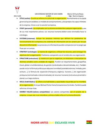 UNIVERSIDAD MAYOR DE SAN SIMON Marco OrihuelaRojas
IM2 G:09 1-2021 Mgr. RamiroZapata
MORIR ANTES QUE ESCLAVOS VIVIR
 STYLE (estilo):El estilose refiere ala culturade la organización. Normalmente eslacúpula
gerencial quienestablece unmodelodecomportamiento,ydaejemploalascapasinferiores
de la empresa. Viene a ser la cara de la empresa.
 STAFF (personal):Losempleadossonlacolumnavertebral de cualquierorganización yuno
de sus más importantes activos. Los recursos humanos deben estar orientados hacia la
estrategia.
 SYSTEMS (sistemas): Incluye los procesos internos que definen los parámetros de
funcionamiento de laempresay los sistemas de información son los canales por los que
discurre lainformación. Losprocesosylainformaciónpuedencompararseconlasangre que
fluye por un cuerpo.
 STRATEGY (estrategia): La manera de organizar y enfocar los recursos, para conseguir los
objetivos de la organización. Podríamos compararlo con el cerebro de una organización.
 STRUCTURE (estructura): La manera en que se organizan, se relacionan e interactúan las
distintas variables como unidades de negocio. Pueden ser departamentales, geográficas
(local, global o multidoméstica),de gestión (centralizada o descentralizada, etc.).También
puede incluirlafórmulajurídicaque adquiere laentidad(sociedadanónima,limitada,joint-
venture...), la fórmula de expansión (franquicia, orgánica, fusiones…), de organización
jerárquica (centralizada o descentralizada), de recursos humanos (estructura piramidal o
plana) y un largo etcétera.
 SKILLS (habilidades):Se refierealashabilidadesycapacidadesrequeridasporlosmiembros
de la organización. Esloque Michael PorterllamaCompetencias Centrales.Tambiénpuede
referirse al know-how.
 SHARED VALUES (valores compartidos): Los valores compartidos son el corazón de la
empresa. Lo que une a sus miembros y alinea a todos ellos en la misma dirección.3
 