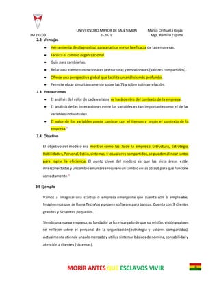 UNIVERSIDAD MAYOR DE SAN SIMON Marco OrihuelaRojas
IM2 G:09 1-2021 Mgr. RamiroZapata
MORIR ANTES QUE ESCLAVOS VIVIR
2.2. Ventajas
 Herramienta de diagnóstico para analizar mejor la eficacia de las empresas.
 Facilita el cambio organizacional.
 Guía para cambiarlas.
 Relaciona elementos racionales (estructura) y emocionales (valores compartidos).
 Ofrece una perspectiva global que facilita un análisis más profundo.
 Permite obrar simultáneamente sobre las 7S y sobre su interrelación.
2.3. Precauciones
 El análisis del valor de cada variable se hará dentro del contexto de la empresa.
 El análisis de las interaccionesentre las variables es tan importante como el de las
variables individuales.
 El valor de las variables puede cambiar con el tiempo y según el contexto de la
empresa.4
2.4. Objetivo
El objetivo del modelo era mostrar cómo las 7s de la empresa: Estructura, Estrategia,
Habilidades,Personal,Estilo,sistemas,ylosvalorescompartidos,se puedenalinearjuntos
para lograr la eficiencia. El punto clave del modelo es que las siete áreas están
interconectadasyuncambioenunárearequiereuncambioenlasotras6paraque funcione
correctamente.5
2.5 Ejemplo
Vamos a imaginar una startup o empresa emergente que cuenta con 6 empleados.
Imaginemos que se llama TechVog y provee software para bancos. Cuenta con 3 clientes
grandes y 5 clientes pequeños.
Siendounanuevaempresa,sufundadorse haencargadode que su misión,visiónyvalores
se reflejen sobre el personal de la organización (estrategia y valores compartidos).
Actualmente atiende unsolomercadoy utilizasistemasbásicosde nómina,contabilidady
atención a clientes (sistemas).
 