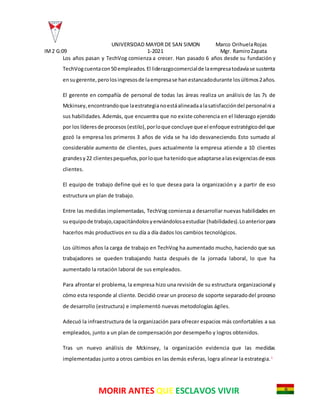 UNIVERSIDAD MAYOR DE SAN SIMON Marco OrihuelaRojas
IM2 G:09 1-2021 Mgr. RamiroZapata
MORIR ANTES QUE ESCLAVOS VIVIR
Los años pasan y TechVog comienza a crecer. Han pasado 6 años desde su fundación y
TechVogcuentacon50 empleados.El liderazgocomercialde laempresatodavíase sustenta
ensugerente,perolosingresosde laempresase hanestancadodurante losúltimos2años.
El gerente en compañía de personal de todas las áreas realiza un análisis de las 7s de
Mckinsey,encontrandoque laestrategianoestáalineadaalasatisfaccióndel personalni a
sus habilidades. Además, que encuentra que no existe coherencia en el liderazgo ejercido
por los líderesde procesos (estilo),porloque concluye que el enfoque estratégicodel que
gozó la empresa los primeros 3 años de vida se ha ido desvaneciendo. Esto sumado al
considerable aumento de clientes, pues actualmente la empresa atiende a 10 clientes
grandesy22 clientespequeños,porloque hatenidoque adaptarsealasexigenciasde esos
clientes.
El equipo de trabajo define qué es lo que desea para la organización y a partir de eso
estructura un plan de trabajo.
Entre las medidas implementadas, TechVog comienza a desarrollar nuevas habilidades en
suequipode trabajo,capacitándolosyenviándolosaestudiar (habilidades).Loanteriorpara
hacerlos más productivos en su día a día dados los cambios tecnológicos.
Los últimos años la carga de trabajo en TechVog ha aumentado mucho, haciendo que sus
trabajadores se queden trabajando hasta después de la jornada laboral, lo que ha
aumentado la rotación laboral de sus empleados.
Para afrontar el problema, la empresa hizo una revisión de su estructura organizacional y
cómo esta responde al cliente. Decidió crear un proceso de soporte separadodel proceso
de desarrollo (estructura) e implementó nuevas metodologías ágiles.
Adecuó la infraestructura de la organización para ofrecer espacios más confortables a sus
empleados, junto a un plan de compensación por desempeño y logros obtenidos.
Tras un nuevo análisis de Mckinsey, la organización evidencia que las medidas
implementadas junto a otros cambios en las demás esferas, logra alinear la estrategia.1
 