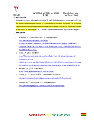 UNIVERSIDAD MAYOR DE SAN SIMON Marco OrihuelaRojas
IM2 G:09 1-2021 Mgr. RamiroZapata
MORIR ANTES QUE ESCLAVOS VIVIR
3. CONCLUSIÓN
Con una adecuaday óptimaadministraciónde las7s de McKinsey dentrode una organización
ya sea pequeña, mediana o grande se pudo demostrar que esta herramienta es de mucha
importanciaparapoderlograrunaeficacia, eficienciaypoderdescubrirloserrores de todoslos
trabajadores de la empresa. Y de tal manera poder incrementar los ingresos de la empresa.
4. REFERENCIA
1. Betancourt,D. F.(13 de Juniode 2019). IngenioEmpresa:
https://www.ingenioempresa.com/7s-de-
mckinsey/#:~:text=Qu%C3%A9%20es%20el%20modelo%207's%20de%20Mckinsey,-
Las%207s%20de&text=Fue%20propuesto%20en%20el%20libro,hac%C3%ADan%20parte%
20de%20la%20consultora.
2. Ponce,J.P. (2016). Mentinno:
https://blog.formaciongerencial.com/modelo-las-7-s-la-estructura-organizacional-
integrada-la-gestion-
marketing/#:~:text=Las%207S%20de%20McKinsey%20es,b%C3%A1sicos%20para%20cualq
uier%20estructura%20organizativa.&text=Cada%20una%20de%20las%20esferas,marketi
3. Gonzaléz,R.G. (2012). PDCA Home:
https://www.pdcahome.com/las-7s-de-mckinsey/
4. Reyes,E.(13 de Octubre de 2020). EmprendedorInteligente:
https://www.emprendedorinteligente.com/modelo-de-las-7s-de-mckinsey/
5. Riquelme,M.(22 de Mayo de 2015). Weby Empresas:
https://www.webyempresas.com/modelo-de-las-7s-de-mckinsey/
 