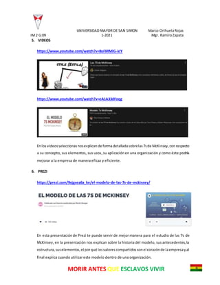 UNIVERSIDAD MAYOR DE SAN SIMON Marco OrihuelaRojas
IM2 G:09 1-2021 Mgr. RamiroZapata
MORIR ANTES QUE ESCLAVOS VIVIR
5. VIDEOS
https://www.youtube.com/watch?v=8oFMMlG-kIY
https://www.youtube.com/watch?v=eA1A33dFoqg
Enlosvideosseleccionasnosexplicande formadetalladasobrelas7sde McKinsey,conrespecto
a su concepto, sus elementos, sus usos,su aplicaciónen una organización y como éste podría
mejorar a la empresa de manera eficaz y eficiente.
6. PREZI
https://prezi.com/9xjgsea6a_ke/el-modelo-de-las-7s-de-mckinsey/
En esta presentaciónde Prezi te puede servir de mejor manera para el estudio de las 7s de
McKinsey, en la presentación nos explican sobre la historia del modelo, sus antecedentes,la
estructura,suselementos,el porqué losvalorescompartidossonel corazónde laempresayal
final explica cuando utilizar este modelo dentro de una organización.
 