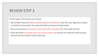REVIEW STEP 3
At this stage in the process you should:
• Be confident that the health conditions/determinant factors with the most significant impact
on health functioning for the selected health priority are being tackled
• Be sure the action is focused on reducing health inequalities for that health priority
• Have identified acceptable and cost-efficient actions to improve the selected health priority.
You will now be ready for action planning.
 