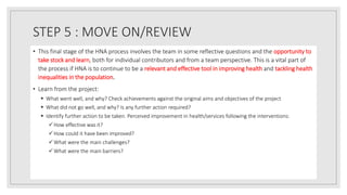 STEP 5 : MOVE ON/REVIEW
• This final stage of the HNA process involves the team in some reflective questions and the opportunity to
take stock and learn, both for individual contributors and from a team perspective. This is a vital part of
the process if HNA is to continue to be a relevant and effective tool in improving health and tackling health
inequalities in the population.
• Learn from the project:
 What went well, and why? Check achievements against the original aims and objectives of the project
 What did not go well, and why? Is any further action required?
 Identify further action to be taken. Perceived improvement in health/services following the interventions:
How effective was it?
How could it have been improved?
What were the main challenges?
What were the main barriers?
 