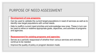 PURPOSE OF NEED ASSESSMENT
◦ Development of new programs:
- Can be used to validate the current target populations in need of services as well as to
identify new target populations with unmet needs.
- Help to reaffirm current need priorities and acknowledge new ones. These in turn can
be used to refine or redefine appropriate goals, objectives, and activities of programs
and agencies.
◦ Reassessment for existing programs and agencies:
- Serves as a periodic reappraisal of whether their various services and activities
continue to be needed.
- Improve the quality of policy or program decision made.
 