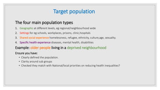 Target population
The four main population types
1. Geographic at different levels, eg regional/neighbourhood wide
2. Settings for eg schools, workplaces, prisons, clinic,hospitals
3. Shared social experience homelessness, refugee, ethnicity, culture,age, sexuality.
4. Specific health experience diseases, mental health, disabilities
Example: older people living in a deprived neighbourhood
Ensure you have:
• Clearly defined the population.
• Clarity around sub groups
• Checked they match with National/local priorities on reducing health inequalities?
 