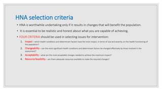 HNA selection criteria
• HNA is worthwhile undertaking only if it results in changes that will benefit the population.
• It is essential to be realistic and honest about what you are capable of achieving.
• FOUR CRITERIA should be used in selecting issues for intervention:
1. Impact – which health conditions and determinant factors have the most impact, in terms of size and severity, on the health functioning of
the population?
2. Changeability – can the most significant health conditions and determinant factors be changed effectively by those involved in the
assessment?
3. Acceptability – what are the most acceptable changes needed to achieve the maximum impact?
4. Resource feasibility – are there adequate resources available to make the required changes?
 