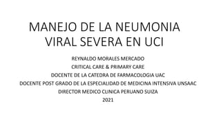 MANEJO DE LA NEUMONIA
VIRAL SEVERA EN UCI
REYNALDO MORALES MERCADO
CRITICAL CARE & PRIMARY CARE
DOCENTE DE LA CATEDRA DE FARMACOLOGIA UAC
DOCENTE POST GRADO DE LA ESPECIALIDAD DE MEDICINA INTENSIVA UNSAAC
DIRECTOR MEDICO CLINICA PERUANO SUIZA
2021
 