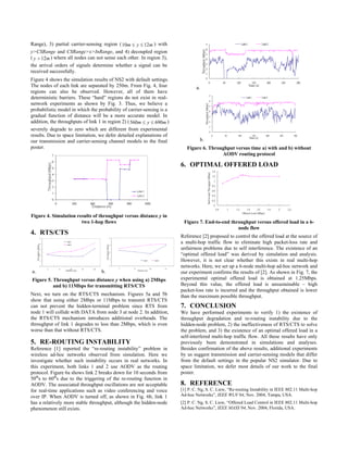 Range), 3) partial carrier-sensing region ( 10m ≤ y ≤ 12m ) with
y>CSRange and CSRange>x>InRange, and 4) decoupled region
( y > 12m ) where all nodes can not sense each other. In region 3),
the arrival orders of signals determine whether a signal can be
received successfully.
Figure 4 shows the simulation results of NS2 with default settings.
The nodes of each link are separated by 250m. From Fig. 4, four                a.
regions can also be observed. However, all of them have
deterministic barriers. These “hard” regions do not exist in real-
network experiments as shown by Fig. 3. Thus, we believe a
probabilistic model in which the probability of carrier-sensing is a
gradual function of distance will be a more accurate model. In
addition, the throughputs of link 1 in region 2) ( 560m ≤ y ≤ 690m )
severely degrade to zero which are different from experimental
results. Due to space limitation, we defer detailed explanations of
our transmission and carrier-sensing channel models to the final                 b.
poster.                                                                   Figure 6. Throughput versus time a) with and b) without
                                                                                         AODV routing protocol

                                                                       6. OPTIMAL OFFERED LOAD




Figure 4. Simulation results of throughput versus distance y in
                       two 1-hop flows                                  Figure 7. End-to-end throughput versus offered load in a 6-
                                                                                                node flow
4. RTS/CTS                                                             Reference [2] proposed to control the offered load at the source of
                                                                       a multi-hop traffic flow to eliminate high packet-loss rate and
                                                                       unfairness problems due to self interference. The existence of an
                                                                       “optimal offered load” was derived by simulation and analysis.
                                                                       However, it is not clear whether this exists in real multi-hop
                                                                       networks. Here, we set up a 6-node multi-hop ad-hoc network and
a.                                b.                                   our experiment confirms the results of [2]. As shown in Fig. 7, the
Figure 5. Throughput versus distance y when using a) 2Mbps             experimental optimal offered load is obtained at 1.25Mbps.
          and b) 11Mbps for transmitting RTS/CTS                       Beyond this value, the offered load is unsustainable – high
                                                                       packet-loss rate is incurred and the throughput obtained is lower
Next, we turn on the RTS/CTS mechanism. Figures 5a and 5b              than the maximum possible throughput.
show that using either 2Mbps or 11Mbps to transmit RTS/CTS
can not prevent the hidden-terminal problem since RTS from             7. CONCLUSION
node 1 will collide with DATA from node 3 at node 2. In addition,      We have performed experiments to verify 1) the existence of
the RTS/CTS mechanism introduces additional overheads. The             throughput degradation and re-routing instability due to the
throughput of link 1 degrades to less than 2Mbps, which is even        hidden-node problem, 2) the ineffectiveness of RTS/CTS to solve
worse than that without RTS/CTS.                                       the problem, and 3) the existence of an optimal offered load in a
                                                                       self-interfered multi-hop traffic flow. All these results have only
5. RE-ROUTING INSTABILITY                                              previously been demonstrated in simulations and analyses.
Reference [1] reported the “re-routing instability” problem in         Besides confirmation of the above results, additional experiments
wireless ad-hoc networks observed from simulation. Here we             by us suggest transmission and carrier-sensing models that differ
investigate whether such instability occurs in real networks. In       from the default settings in the popular NS2 simulator. Due to
this experiment, both links 1 and 2 use AODV as the routing            space limitation, we defer most details of our work to the final
protocol. Figure 6a shows link 2 breaks down for 10 seconds from       poster.
50ths to 60ths due to the triggering of the re-routing function in
AODV. The associated throughput oscillations are not acceptable        8. REFERENCE
for real-time applications such as video conferencing and voice        [1] P. C. Ng, S. C. Liew, “Re-routing Instability in IEEE 802.11 Multi-hop
over IP. When AODV is turned off, as shown in Fig. 6b, link 1          Ad-hoc Networks”, IEEE WLN’04, Nov. 2004, Tampa, USA.
has a relatively more stable throughput, although the hidden-node      [2] P. C. Ng, S. C. Liew, “Offered Load Control in IEEE 802.11 Multi-hop
phenomenon still exists.                                               Ad-hoc Networks”, IEEE MASS’04, Nov. 2004, Florida, USA.
 