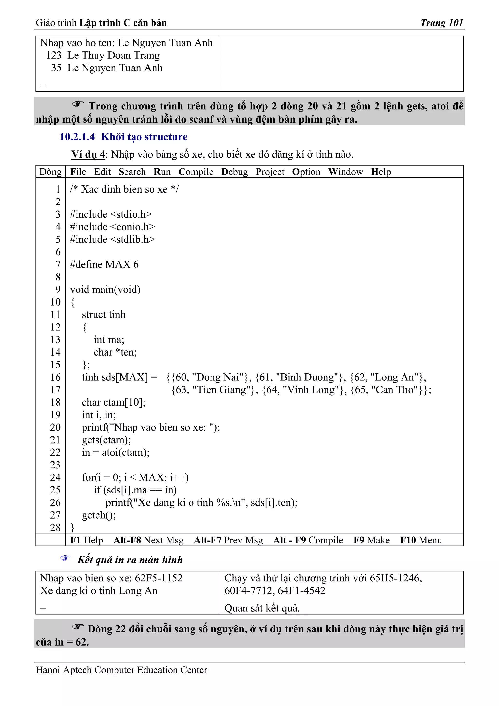 Giáo trình Lập trình C căn bản                                                            Trang 101

 Nhap vao ho ten: Le Nguyen Tuan Anh
  123 Le Thuy Doan Trang
   35 Le Nguyen Tuan Anh
 _

          Trong chương trình trên dùng tổ hợp 2 dòng 20 và 21 gồm 2 lệnh gets, atoi để
nhập một số nguyên tránh lỗi do scanf và vùng đệm bàn phím gây ra.
     10.2.1.4 Khởi tạo structure
        Ví dụ 4: Nhập vào bảng số xe, cho biết xe đó đăng kí ở tỉnh nào.
Dòng File Edit Search Run Compile Debug Project Option Window Help
    1   /* Xac dinh bien so xe */
    2
    3   #include <stdio.h>
    4   #include <conio.h>
    5   #include <stdlib.h>
    6
    7   #define MAX 6
    8
    9   void main(void)
   10   {
   11     struct tinh
   12     {
   13        int ma;
   14        char *ten;
   15     };
   16     tinh sds[MAX] = {{60, "Dong Nai"}, {61, "Binh Duong"}, {62, "Long An"},
   17                         {63, "Tien Giang"}, {64, "Vinh Long"}, {65, "Can Tho"}};
   18     char ctam[10];
   19     int i, in;
   20     printf("Nhap vao bien so xe: ");
   21     gets(ctam);
   22     in = atoi(ctam);
   23
   24       for(i = 0; i < MAX; i++)
   25          if (sds[i].ma == in)
   26              printf("Xe dang ki o tinh %s.n", sds[i].ten);
   27       getch();
   28   }
        F1 Help    Alt-F8 Next Msg     Alt-F7 Prev Msg    Alt - F9 Compile   F9 Make   F10 Menu
            Kết quả in ra màn hình
 Nhap vao bien so xe: 62F5-1152                Chạy và thử lại chương trình với 65H5-1246,
 Xe dang ki o tinh Long An                     60F4-7712, 64F1-4542
 _                                             Quan sát kết quả.
           Dòng 22 đổi chuỗi sang số nguyên, ở ví dụ trên sau khi dòng này thực hiện giá trị
của in = 62.

Hanoi Aptech Computer Education Center
 