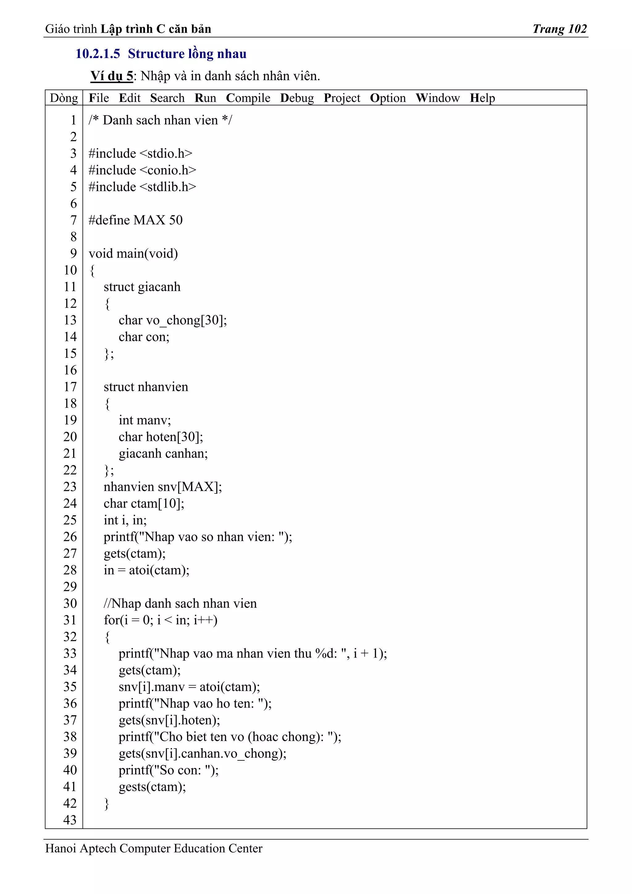 Giáo trình Lập trình C căn bản                                       Trang 102
     10.2.1.5 Structure lồng nhau
        Ví dụ 5: Nhập và in danh sách nhân viên.
Dòng File Edit Search Run Compile Debug Project Option Window Help
    1   /* Danh sach nhan vien */
    2
    3   #include <stdio.h>
    4   #include <conio.h>
    5   #include <stdlib.h>
    6
    7   #define MAX 50
    8
    9   void main(void)
   10   {
   11     struct giacanh
   12     {
   13        char vo_chong[30];
   14        char con;
   15     };
   16
   17     struct nhanvien
   18     {
   19        int manv;
   20        char hoten[30];
   21        giacanh canhan;
   22     };
   23     nhanvien snv[MAX];
   24     char ctam[10];
   25     int i, in;
   26     printf("Nhap vao so nhan vien: ");
   27     gets(ctam);
   28     in = atoi(ctam);
   29
   30     //Nhap danh sach nhan vien
   31     for(i = 0; i < in; i++)
   32     {
   33        printf("Nhap vao ma nhan vien thu %d: ", i + 1);
   34        gets(ctam);
   35        snv[i].manv = atoi(ctam);
   36        printf("Nhap vao ho ten: ");
   37        gets(snv[i].hoten);
   38        printf("Cho biet ten vo (hoac chong): ");
   39        gets(snv[i].canhan.vo_chong);
   40        printf("So con: ");
   41        gests(ctam);
   42     }
   43

Hanoi Aptech Computer Education Center
 