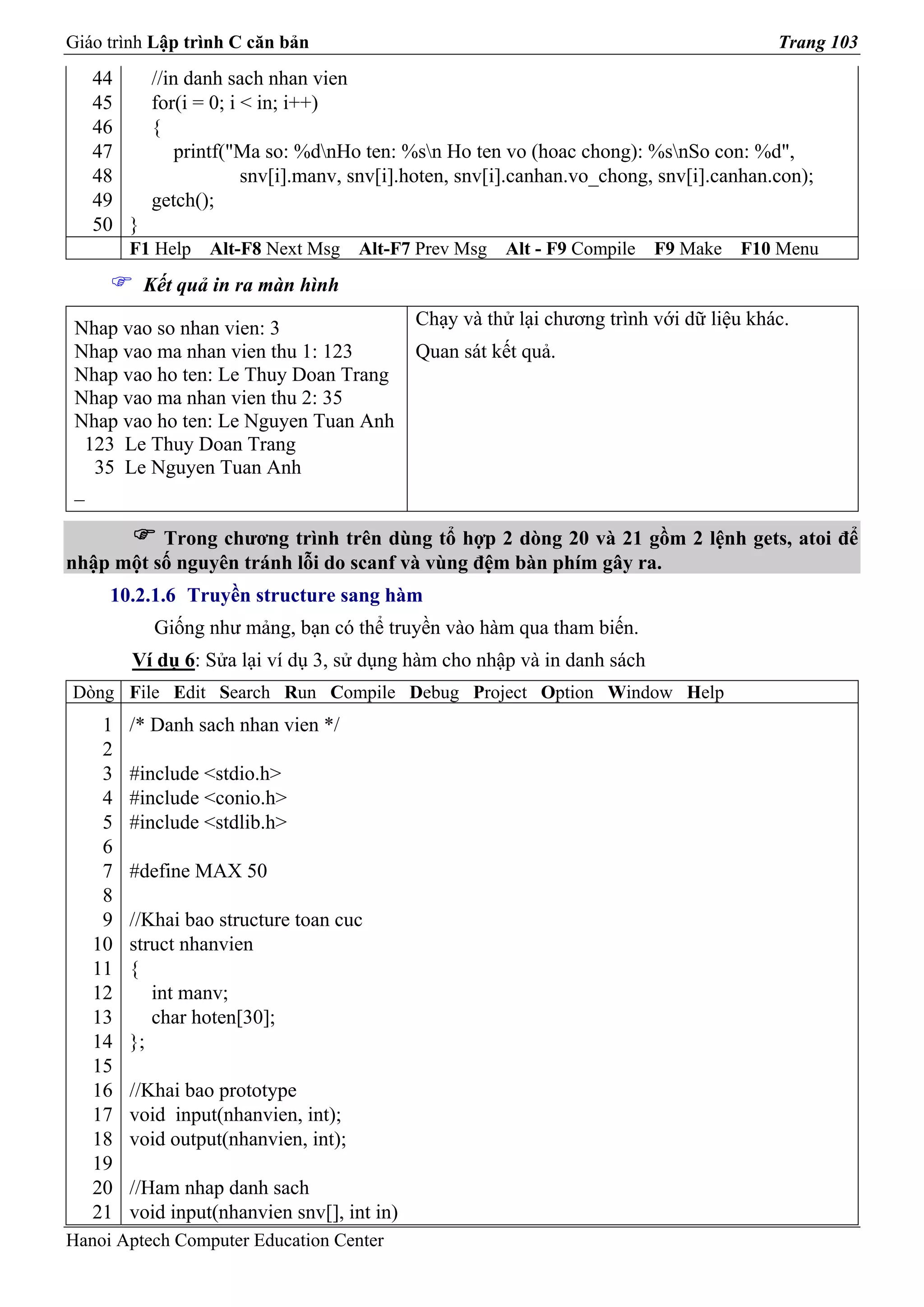 Giáo trình Lập trình C căn bản                                                           Trang 103
   44     //in danh sach nhan vien
   45     for(i = 0; i < in; i++)
   46     {
   47         printf("Ma so: %dnHo ten: %sn Ho ten vo (hoac chong): %snSo con: %d",
   48                  snv[i].manv, snv[i].hoten, snv[i].canhan.vo_chong, snv[i].canhan.con);
   49     getch();
   50 }
        F1 Help   Alt-F8 Next Msg     Alt-F7 Prev Msg   Alt - F9 Compile   F9 Make   F10 Menu
          Kết quả in ra màn hình

 Nhap vao so nhan vien: 3                    Chạy và thử lại chương trình với dữ liệu khác.
 Nhap vao ma nhan vien thu 1: 123            Quan sát kết quả.
 Nhap vao ho ten: Le Thuy Doan Trang
 Nhap vao ma nhan vien thu 2: 35
 Nhap vao ho ten: Le Nguyen Tuan Anh
  123 Le Thuy Doan Trang
   35 Le Nguyen Tuan Anh
 _

          Trong chương trình trên dùng tổ hợp 2 dòng 20 và 21 gồm 2 lệnh gets, atoi để
nhập một số nguyên tránh lỗi do scanf và vùng đệm bàn phím gây ra.
     10.2.1.6 Truyền structure sang hàm
           Giống như mảng, bạn có thể truyền vào hàm qua tham biến.
        Ví dụ 6: Sửa lại ví dụ 3, sử dụng hàm cho nhập và in danh sách
Dòng File Edit Search Run Compile Debug Project Option Window Help
    1   /* Danh sach nhan vien */
    2
    3   #include <stdio.h>
    4   #include <conio.h>
    5   #include <stdlib.h>
    6
    7   #define MAX 50
    8
    9   //Khai bao structure toan cuc
   10   struct nhanvien
   11   {
   12      int manv;
   13      char hoten[30];
   14   };
   15
   16   //Khai bao prototype
   17   void input(nhanvien, int);
   18   void output(nhanvien, int);
   19
   20   //Ham nhap danh sach
   21   void input(nhanvien snv[], int in)
Hanoi Aptech Computer Education Center
 