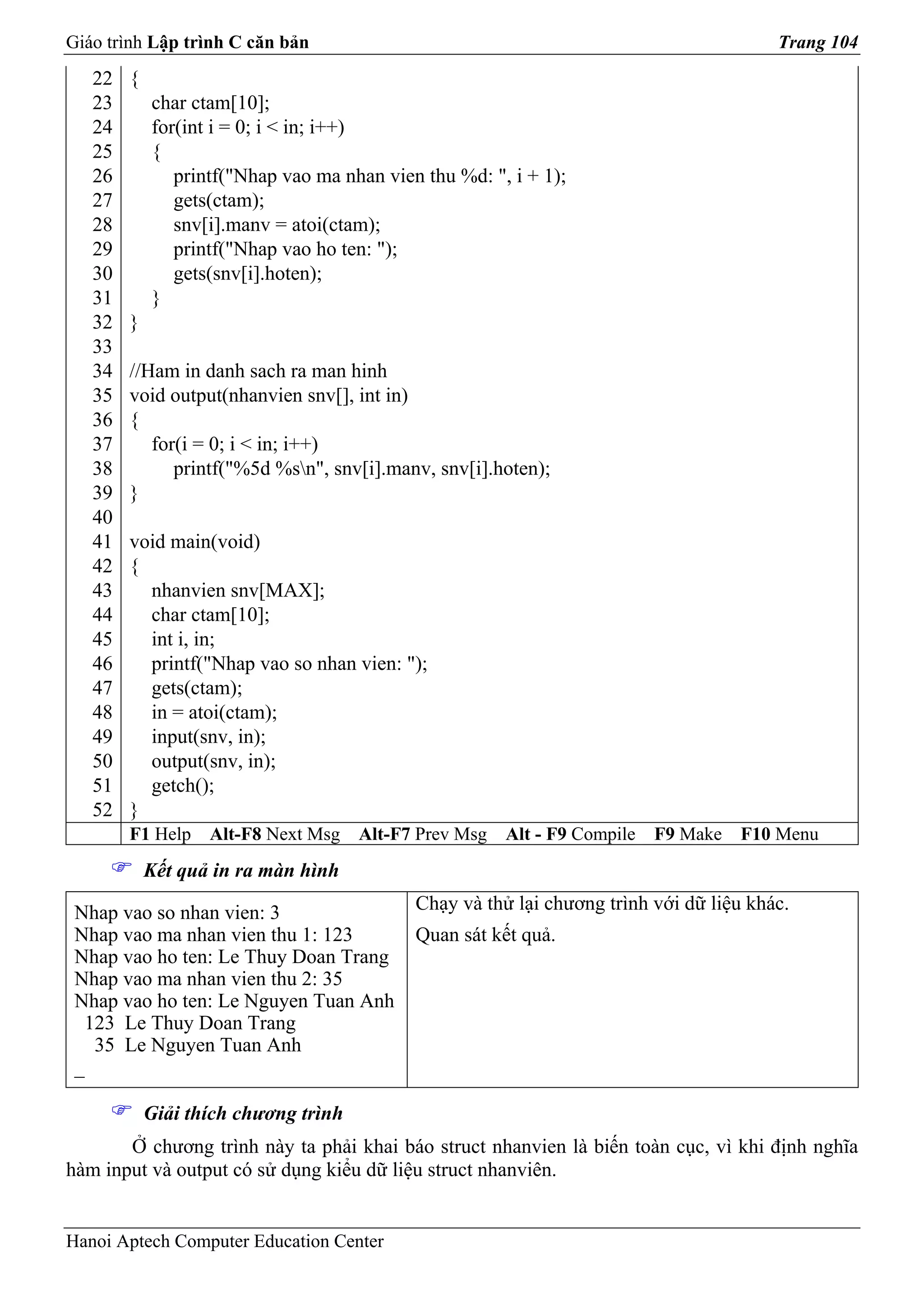 Giáo trình Lập trình C căn bản                                                          Trang 104
   22   {
   23       char ctam[10];
   24       for(int i = 0; i < in; i++)
   25       {
   26          printf("Nhap vao ma nhan vien thu %d: ", i + 1);
   27          gets(ctam);
   28          snv[i].manv = atoi(ctam);
   29          printf("Nhap vao ho ten: ");
   30          gets(snv[i].hoten);
   31       }
   32   }
   33
   34   //Ham in danh sach ra man hinh
   35   void output(nhanvien snv[], int in)
   36   {
   37      for(i = 0; i < in; i++)
   38         printf("%5d %sn", snv[i].manv, snv[i].hoten);
   39   }
   40
   41   void main(void)
   42   {
   43     nhanvien snv[MAX];
   44     char ctam[10];
   45     int i, in;
   46     printf("Nhap vao so nhan vien: ");
   47     gets(ctam);
   48     in = atoi(ctam);
   49     input(snv, in);
   50     output(snv, in);
   51     getch();
   52   }
        F1 Help    Alt-F8 Next Msg    Alt-F7 Prev Msg   Alt - F9 Compile   F9 Make   F10 Menu
            Kết quả in ra màn hình

 Nhap vao so nhan vien: 3                   Chạy và thử lại chương trình với dữ liệu khác.
 Nhap vao ma nhan vien thu 1: 123           Quan sát kết quả.
 Nhap vao ho ten: Le Thuy Doan Trang
 Nhap vao ma nhan vien thu 2: 35
 Nhap vao ho ten: Le Nguyen Tuan Anh
  123 Le Thuy Doan Trang
   35 Le Nguyen Tuan Anh
 _

            Giải thích chương trình
       Ở chương trình này ta phải khai báo struct nhanvien là biến toàn cục, vì khi định nghĩa
hàm input và output có sử dụng kiểu dữ liệu struct nhanviên.


Hanoi Aptech Computer Education Center
 