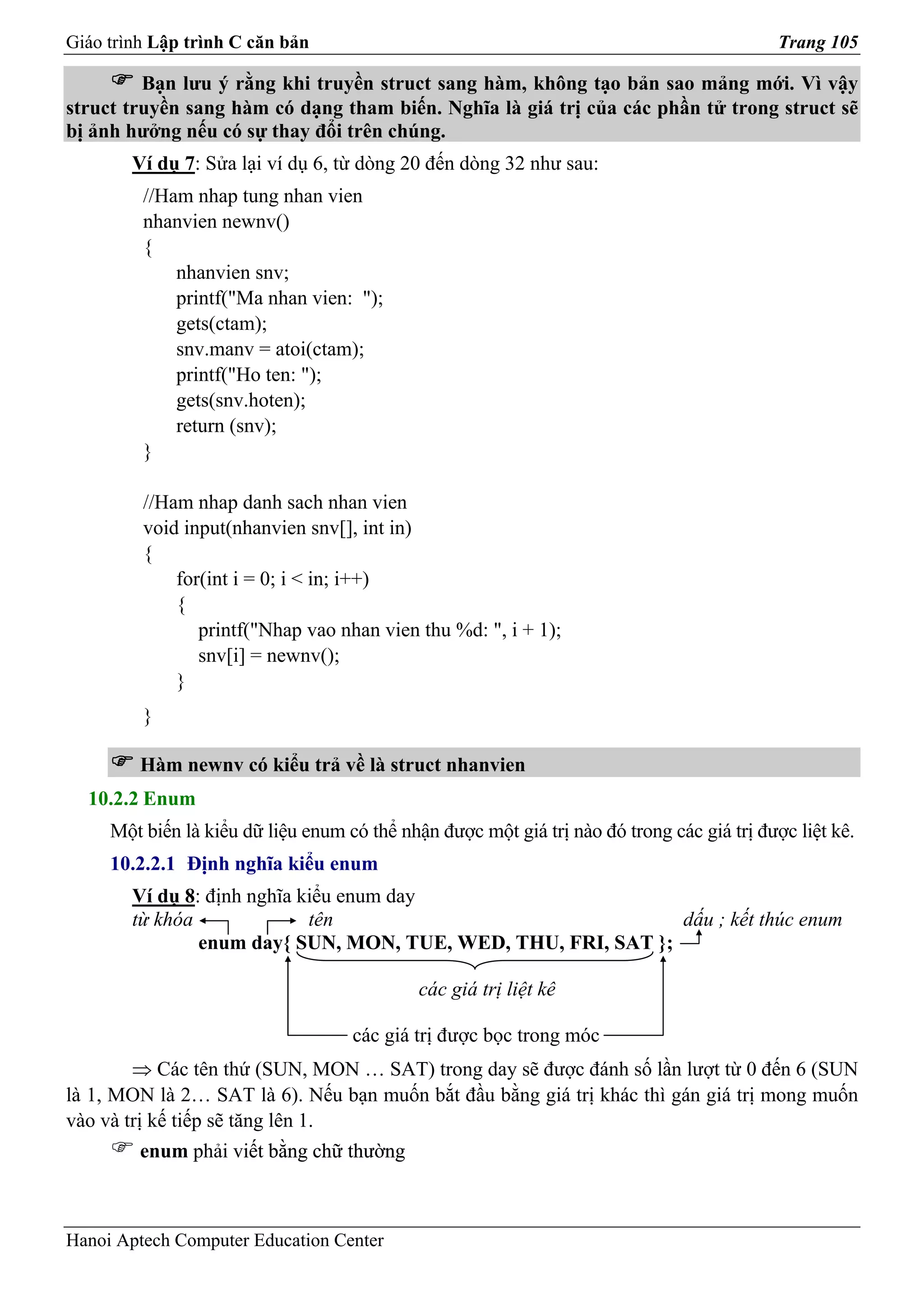 Giáo trình Lập trình C căn bản                                                              Trang 105

         Bạn lưu ý rằng khi truyền struct sang hàm, không tạo bản sao mảng mới. Vì vậy
struct truyền sang hàm có dạng tham biến. Nghĩa là giá trị của các phần tử trong struct sẽ
bị ảnh hưởng nếu có sự thay đổi trên chúng.
        Ví dụ 7: Sửa lại ví dụ 6, từ dòng 20 đến dòng 32 như sau:
         //Ham nhap tung nhan vien
         nhanvien newnv()
         {
             nhanvien snv;
             printf("Ma nhan vien: ");
             gets(ctam);
             snv.manv = atoi(ctam);
             printf("Ho ten: ");
             gets(snv.hoten);
             return (snv);
         }

         //Ham nhap danh sach nhan vien
         void input(nhanvien snv[], int in)
         {
             for(int i = 0; i < in; i++)
             {
                printf("Nhap vao nhan vien thu %d: ", i + 1);
                snv[i] = newnv();
             }
         }

         Hàm newnv có kiểu trả về là struct nhanvien
  10.2.2 Enum
     Một biến là kiểu dữ liệu enum có thể nhận được một giá trị nào đó trong các giá trị được liệt kê.
     10.2.2.1 Định nghĩa kiểu enum
        Ví dụ 8: định nghĩa kiểu enum day
        từ khóa              tên                               dấu ; kết thúc enum
                enum day{ SUN, MON, TUE, WED, THU, FRI, SAT };

                                             các giá trị liệt kê

                                    các giá trị được bọc trong móc
        ⇒ Các tên thứ (SUN, MON … SAT) trong day sẽ được đánh số lần lượt từ 0 đến 6 (SUN
là 1, MON là 2… SAT là 6). Nếu bạn muốn bắt đầu bằng giá trị khác thì gán giá trị mong muốn
vào và trị kế tiếp sẽ tăng lên 1.
         enum phải viết bằng chữ thường
                    iết



Hanoi Aptech Computer Education Center
 