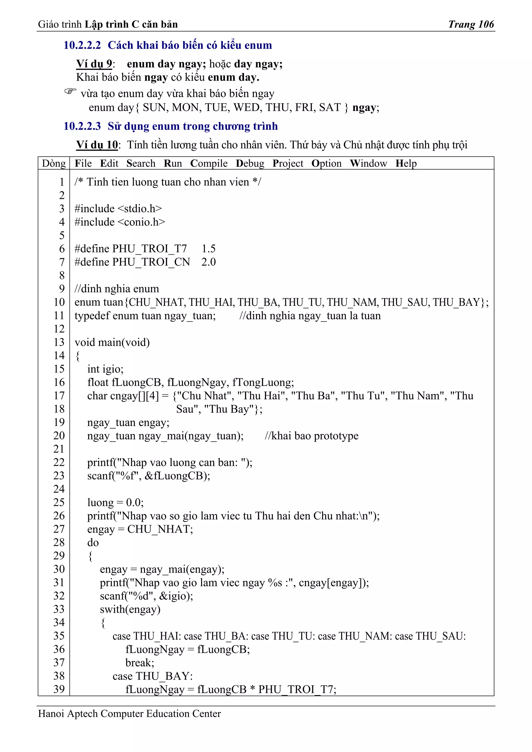 Giáo trình Lập trình C căn bản                                                         Trang 106
     10.2.2.2 Cách khai báo biến có kiểu enum
        Ví dụ 9: enum day ngay; hoặc day ngay;
        Khai báo biến ngay có kiểu enum day.
         vừa tạo enum day vừa khai báo biến ngay
          enum day{ SUN, MON, TUE, WED, THU, FRI, SAT } ngay;
     10.2.2.3 Sử dụng enum trong chương trình
        Ví dụ 10: Tính tiền lương tuần cho nhân viên. Thứ bảy và Chủ nhật được tính phụ trội
Dòng File Edit Search Run Compile Debug Project Option Window Help
    1   /* Tinh tien luong tuan cho nhan vien */
    2
    3   #include <stdio.h>
    4   #include <conio.h>
    5
    6   #define PHU_TROI_T7 1.5
    7   #define PHU_TROI_CN 2.0
    8
    9   //dinh nghia enum
   10   enum tuan{CHU_NHAT, THU_HAI, THU_BA, THU_TU, THU_NAM, THU_SAU, THU_BAY};
   11   typedef enum tuan ngay_tuan; //dinh nghia ngay_tuan la tuan
   12
   13   void main(void)
   14   {
   15     int igio;
   16     float fLuongCB, fLuongNgay, fTongLuong;
   17     char cngay[][4] = {"Chu Nhat", "Thu Hai", "Thu Ba", "Thu Tu", "Thu Nam", "Thu
   18                        Sau", "Thu Bay"};
   19     ngay_tuan engay;
   20     ngay_tuan ngay_mai(ngay_tuan);       //khai bao prototype
   21
   22     printf("Nhap vao luong can ban: ");
   23     scanf("%f", &fLuongCB);
   24
   25     luong = 0.0;
   26     printf("Nhap vao so gio lam viec tu Thu hai den Chu nhat:n");
   27     engay = CHU_NHAT;
   28     do
   29     {
   30        engay = ngay_mai(engay);
   31        printf("Nhap vao gio lam viec ngay %s :", cngay[engay]);
   32        scanf("%d", &igio);
   33        swith(engay)
   34        {
   35           case THU_HAI: case THU_BA: case THU_TU: case THU_NAM: case THU_SAU:
   36              fLuongNgay = fLuongCB;
   37              break;
   38           case THU_BAY:
   39              fLuongNgay = fLuongCB * PHU_TROI_T7;

Hanoi Aptech Computer Education Center
 