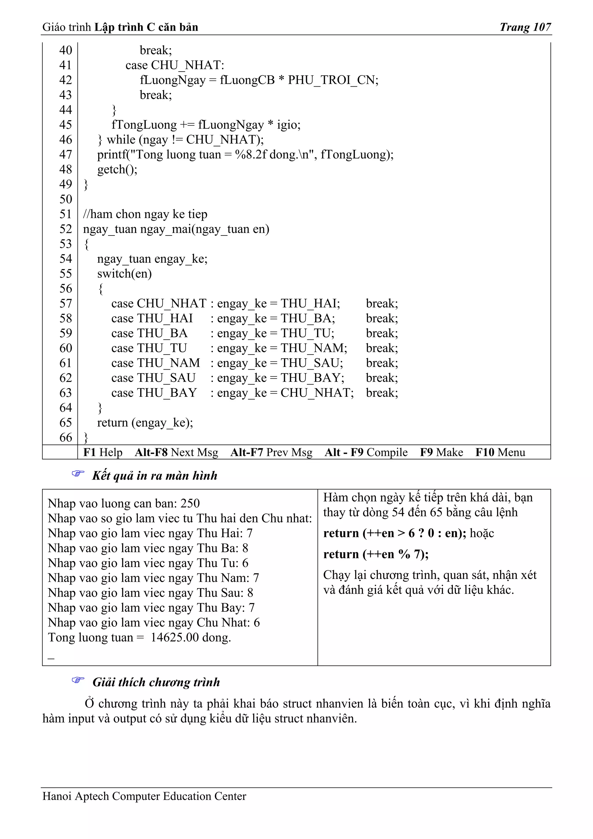 Giáo trình Lập trình C căn bản                                                             Trang 107
   40                break;
   41             case CHU_NHAT:
   42                fLuongNgay = fLuongCB * PHU_TROI_CN;
   43                break;
   44          }
   45          fTongLuong += fLuongNgay * igio;
   46       } while (ngay != CHU_NHAT);
   47       printf("Tong luong tuan = %8.2f dong.n", fTongLuong);
   48       getch();
   49   }
   50
   51   //ham chon ngay ke tiep
   52   ngay_tuan ngay_mai(ngay_tuan en)
   53   {
   54      ngay_tuan engay_ke;
   55      switch(en)
   56      {
   57         case CHU_NHAT : engay_ke = THU_HAI;               break;
   58         case THU_HAI : engay_ke = THU_BA;                 break;
   59         case THU_BA       : engay_ke = THU_TU;            break;
   60         case THU_TU       : engay_ke = THU_NAM;           break;
   61         case THU_NAM : engay_ke = THU_SAU;                break;
   62         case THU_SAU : engay_ke = THU_BAY;                break;
   63         case THU_BAY : engay_ke = CHU_NHAT;               break;
   64      }
   65      return (engay_ke);
   66   }
        F1 Help    Alt-F8 Next Msg    Alt-F7 Prev Msg   Alt - F9 Compile   F9 Make   F10 Menu
            Kết quả in ra màn hình

 Nhap vao luong can ban: 250                            Hàm chọn ngày kế tiếp trên khá dài, bạn
 Nhap vao so gio lam viec tu Thu hai den Chu nhat:      thay từ dòng 54 đến 65 bằng câu lệnh
 Nhap vao gio lam viec ngay Thu Hai: 7                  return (++en > 6 ? 0 : en); hoặc
 Nhap vao gio lam viec ngay Thu Ba: 8                   return (++en % 7);
 Nhap vao gio lam viec ngay Thu Tu: 6
 Nhap vao gio lam viec ngay Thu Nam: 7                  Chạy lại chương trình, quan sát, nhận xét
 Nhap vao gio lam viec ngay Thu Sau: 8                  và đánh giá kết quả với dữ liệu khác.
 Nhap vao gio lam viec ngay Thu Bay: 7
 Nhap vao gio lam viec ngay Chu Nhat: 6
 Tong luong tuan = 14625.00 dong.
 _

            Giải thích chương trình
       Ở chương trình này ta phải khai báo struct nhanvien là biến toàn cục, vì khi định nghĩa
hàm input và output có sử dụng kiểu dữ liệu struct nhanviên.




Hanoi Aptech Computer Education Center
 