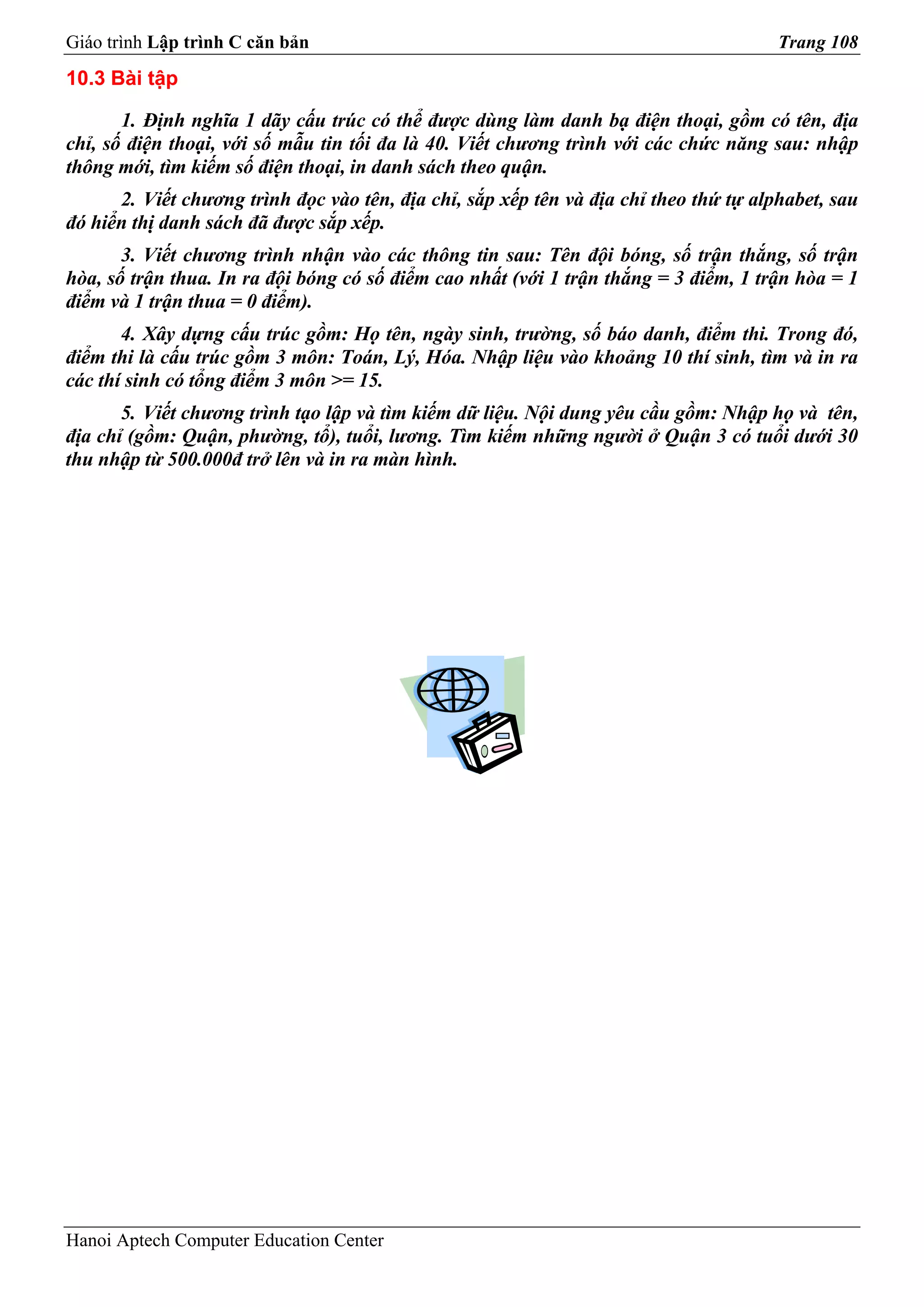 Giáo trình Lập trình C căn bản                                                         Trang 108
10.3 Bài tập

       1. Định nghĩa 1 dãy cấu trúc có thể được dùng làm danh bạ điện thoại, gồm có tên, địa
chỉ, số điện thoại, với số mẫu tin tối đa là 40. Viết chương trình với các chức năng sau: nhập
thông mới, tìm kiếm số điện thoại, in danh sách theo quận.
      2. Viết chương trình đọc vào tên, địa chỉ, sắp xếp tên và địa chỉ theo thứ tự alphabet, sau
đó hiển thị danh sách đã được sắp xếp.
       3. Viết chương trình nhận vào các thông tin sau: Tên đội bóng, số trận thắng, số trận
hòa, số trận thua. In ra đội bóng có số điểm cao nhất (với 1 trận thắng = 3 điểm, 1 trận hòa = 1
điểm và 1 trận thua = 0 điểm).
       4. Xây dựng cấu trúc gồm: Họ tên, ngày sinh, trường, số báo danh, điểm thi. Trong đó,
điểm thi là cấu trúc gồm 3 môn: Toán, Lý, Hóa. Nhập liệu vào khoảng 10 thí sinh, tìm và in ra
các thí sinh có tổng điểm 3 môn >= 15.
       5. Viết chương trình tạo lập và tìm kiếm dữ liệu. Nội dung yêu cầu gồm: Nhập họ và tên,
địa chỉ (gồm: Quận, phường, tổ), tuổi, lương. Tìm kiếm những người ở Quận 3 có tuổi dưới 30
thu nhập từ 500.000đ trở lên và in ra màn hình.




Hanoi Aptech Computer Education Center
 