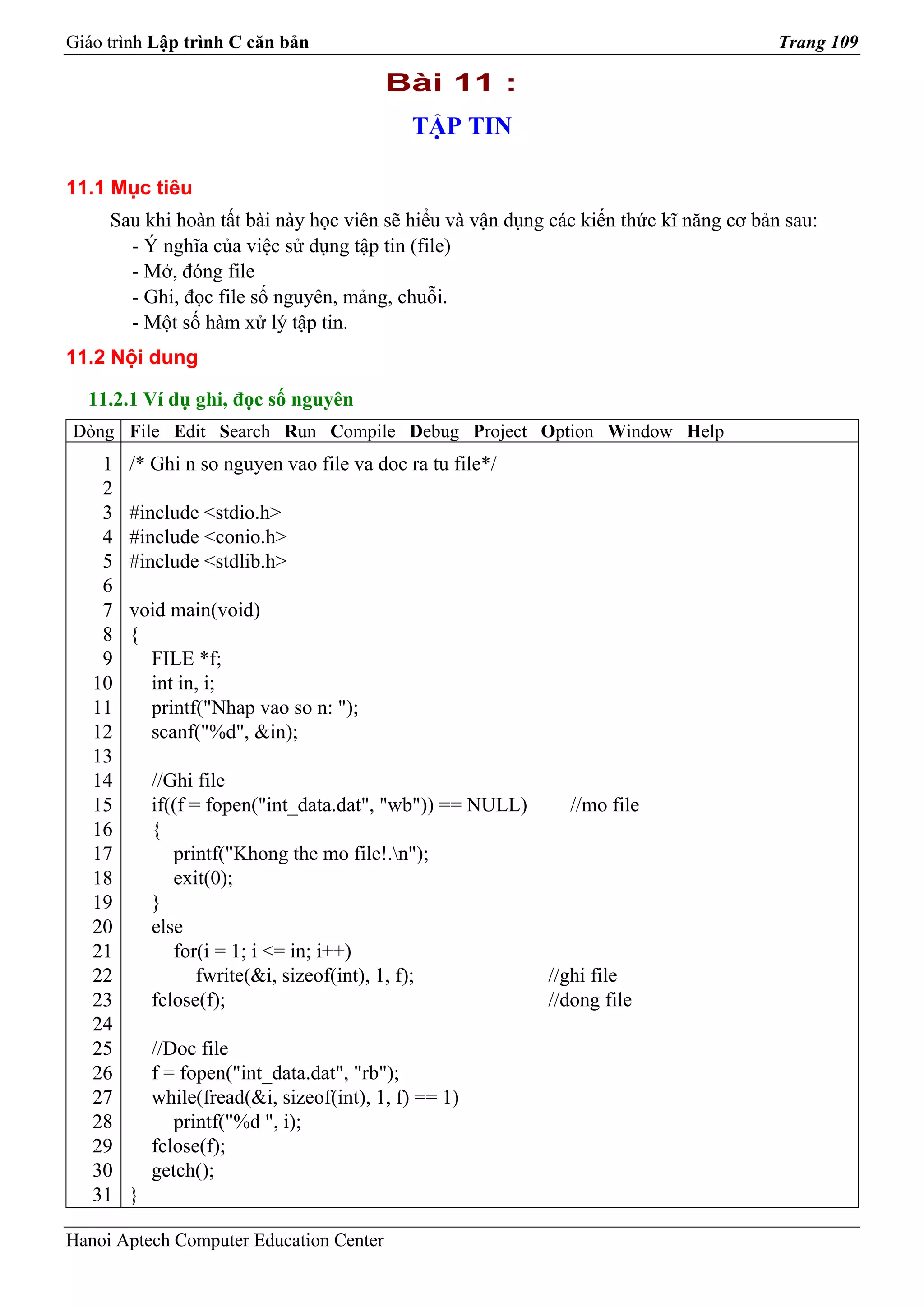 Giáo trình Lập trình C căn bản                                                         Trang 109

                                          Bài 11 :
                                             TẬP TIN

11.1 Mục tiêu
     Sau khi hoàn tất bài này học viên sẽ hiểu và vận dụng các kiến thức kĩ năng cơ bản sau:
       - Ý nghĩa của việc sử dụng tập tin (file)
       - Mở, đóng file
       - Ghi, đọc file số nguyên, mảng, chuỗi.
       - Một số hàm xử lý tập tin.
11.2 Nội dung

  11.2.1 Ví dụ ghi, đọc số nguyên
Dòng File Edit Search Run Compile Debug Project Option Window Help
    1   /* Ghi n so nguyen vao file va doc ra tu file*/
    2
    3   #include <stdio.h>
    4   #include <conio.h>
    5   #include <stdlib.h>
    6
    7   void main(void)
    8   {
    9     FILE *f;
   10     int in, i;
   11     printf("Nhap vao so n: ");
   12     scanf("%d", &in);
   13
   14       //Ghi file
   15       if((f = fopen("int_data.dat", "wb")) == NULL)     //mo file
   16       {
   17          printf("Khong the mo file!.n");
   18          exit(0);
   19       }
   20       else
   21          for(i = 1; i <= in; i++)
   22              fwrite(&i, sizeof(int), 1, f);           //ghi file
   23       fclose(f);                                      //dong file
   24
   25       //Doc file
   26       f = fopen("int_data.dat", "rb");
   27       while(fread(&i, sizeof(int), 1, f) == 1)
   28          printf("%d ", i);
   29       fclose(f);
   30       getch();
   31   }

Hanoi Aptech Computer Education Center
 