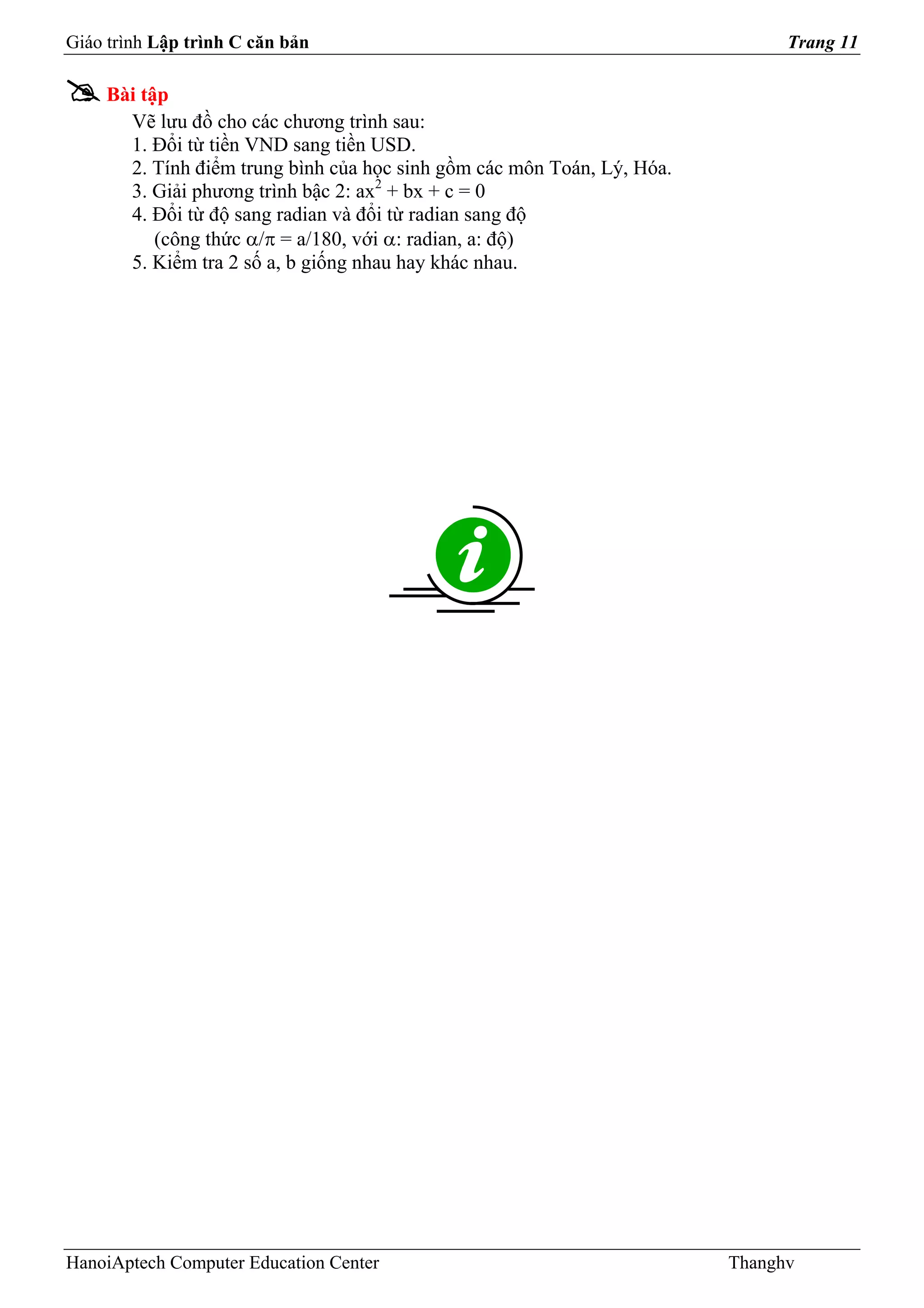 Giáo trình Lập trình C căn bản                                                Trang 11

    Bài tập
      Vẽ lưu đồ cho các chương trình sau:
      1. Đổi từ tiền VND sang tiền USD.
      2. Tính điểm trung bình của học sinh gồm các môn Toán, Lý, Hóa.
      3. Giải phương trình bậc 2: ax2 + bx + c = 0
      4. Đổi từ độ sang radian và đổi từ radian sang độ
          (công thức α/π = a/180, với α: radian, a: độ)
      5. Kiểm tra 2 số a, b giống nhau hay khác nhau.




HanoiAptech Computer Education Center                                   Thanghv
 