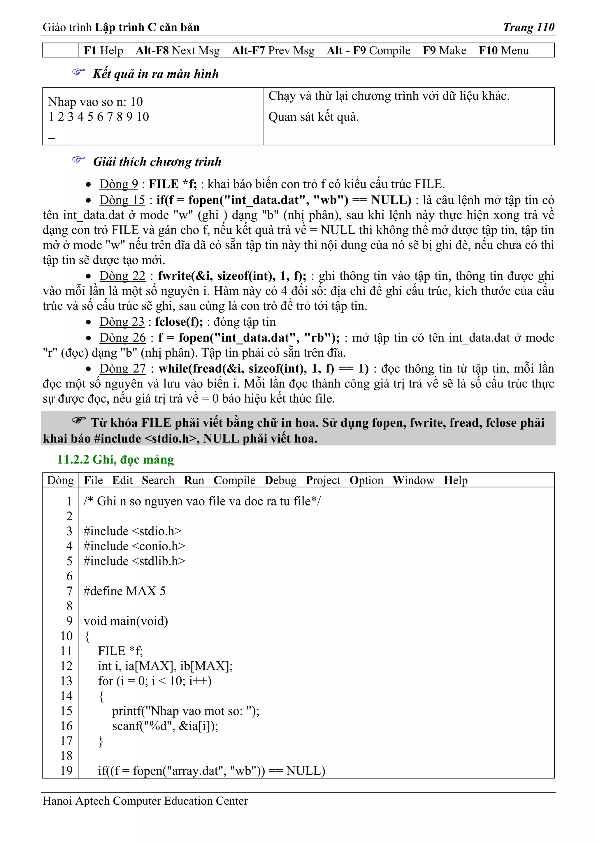 Giáo trình Lập trình C căn bản                                                            Trang 110
        F1 Help   Alt-F8 Next Msg    Alt-F7 Prev Msg      Alt - F9 Compile   F9 Make   F10 Menu
         Kết quả in ra màn hình

 Nhap vao so n: 10                          Chạy và thử lại chương trình với dữ liệu khác.
 1 2 3 4 5 6 7 8 9 10                       Quan sát kết quả.
 _

         Giải thích chương trình
         • Dòng 9 : FILE *f; : khai báo biến con trỏ f có kiểu cấu trúc FILE.
         • Dòng 15 : if(f = fopen("int_data.dat", "wb") == NULL) : là câu lệnh mở tập tin có
tên int_data.dat ở mode "w" (ghi ) dạng "b" (nhị phân), sau khi lệnh này thực hiện xong trả về
dạng con trỏ FILE và gán cho f, nếu kết quả trả về = NULL thì không thể mở được tập tin, tập tin
mở ở mode "w" nếu trên đĩa đã có sẵn tập tin này thì nội dung của nó sẽ bị ghi đè, nếu chưa có thì
tập tin sẽ được tạo mới.
         • Dòng 22 : fwrite(&i, sizeof(int), 1, f); : ghi thông tin vào tập tin, thông tin được ghi
vào mỗi lần là một số nguyên i. Hàm này có 4 đối số: địa chỉ để ghi cấu trúc, kích thước của cấu
trúc và số cấu trúc sẽ ghi, sau cùng là con trỏ để trỏ tới tập tin.
         • Dòng 23 : fclose(f); : đóng tập tin
         • Dòng 26 : f = fopen("int_data.dat", "rb"); : mở tập tin có tên int_data.dat ở mode
"r" (đọc) dạng "b" (nhị phân). Tập tin phải có sẵn trên đĩa.
         • Dòng 27 : while(fread(&i, sizeof(int), 1, f) == 1) : đọc thông tin từ tập tin, mỗi lần
đọc một số nguyên và lưu vào biến i. Mỗi lần đọc thành công giá trị trả về sẽ là số cấu trúc thực
sự được đọc, nếu giá trị trả về = 0 báo hiệu kết thúc file.
        Từ khóa FILE phải viết bằng chữ in hoa. Sử dụng fopen, fwrite, fread, fclose phải
khai báo #include <stdio.h>, NULL phải viết hoa.
  11.2.2 Ghi, đọc mảng
Dòng File Edit Search Run Compile Debug Project Option Window Help
    1   /* Ghi n so nguyen vao file va doc ra tu file*/
    2
    3   #include <stdio.h>
    4   #include <conio.h>
    5   #include <stdlib.h>
    6
    7   #define MAX 5
    8
    9   void main(void)
   10   {
   11     FILE *f;
   12     int i, ia[MAX], ib[MAX];
   13     for (i = 0; i < 10; i++)
   14     {
   15        printf("Nhap vao mot so: ");
   16        scanf("%d", &ia[i]);
   17     }
   18
   19     if((f = fopen("array.dat", "wb")) == NULL)

Hanoi Aptech Computer Education Center
 