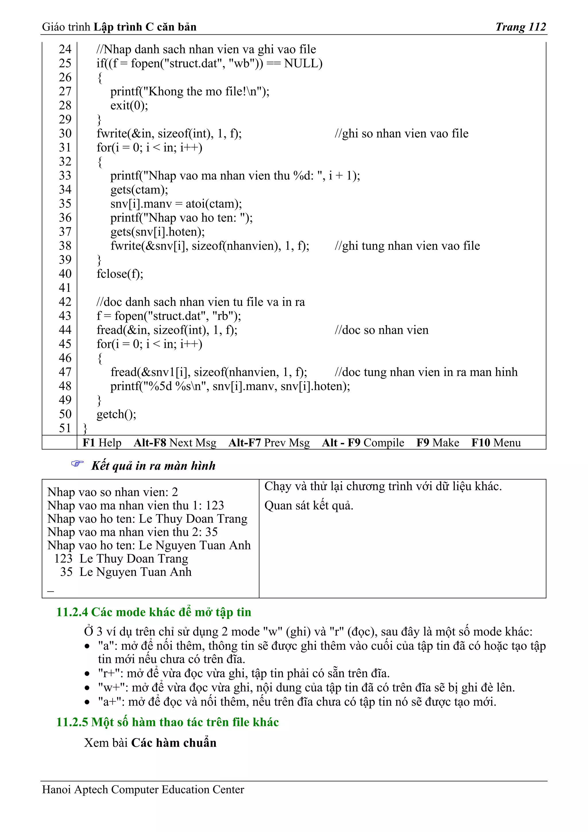 Giáo trình Lập trình C căn bản                                                          Trang 112
   24     //Nhap danh sach nhan vien va ghi vao file
   25     if((f = fopen("struct.dat", "wb")) == NULL)
   26     {
   27        printf("Khong the mo file!n");
   28        exit(0);
   29     }
   30     fwrite(&in, sizeof(int), 1, f);               //ghi so nhan vien vao file
   31     for(i = 0; i < in; i++)
   32     {
   33        printf("Nhap vao ma nhan vien thu %d: ", i + 1);
   34        gets(ctam);
   35        snv[i].manv = atoi(ctam);
   36        printf("Nhap vao ho ten: ");
   37        gets(snv[i].hoten);
   38        fwrite(&snv[i], sizeof(nhanvien), 1, f);   //ghi tung nhan vien vao file
   39     }
   40     fclose(f);
   41
   42     //doc danh sach nhan vien tu file va in ra
   43     f = fopen("struct.dat", "rb");
   44     fread(&in, sizeof(int), 1, f);                //doc so nhan vien
   45     for(i = 0; i < in; i++)
   46     {
   47        fread(&snv1[i], sizeof(nhanvien, 1, f);    //doc tung nhan vien in ra man hinh
   48        printf("%5d %sn", snv[i].manv, snv[i].hoten);
   49     }
   50     getch();
   51 }
       F1 Help   Alt-F8 Next Msg   Alt-F7 Prev Msg    Alt - F9 Compile   F9 Make   F10 Menu
          Kết quả in ra màn hình

 Nhap vao so nhan vien: 2                 Chạy và thử lại chương trình với dữ liệu khác.
 Nhap vao ma nhan vien thu 1: 123         Quan sát kết quả.
 Nhap vao ho ten: Le Thuy Doan Trang
 Nhap vao ma nhan vien thu 2: 35
 Nhap vao ho ten: Le Nguyen Tuan Anh
  123 Le Thuy Doan Trang
   35 Le Nguyen Tuan Anh
 _

  11.2.4 Các mode khác để mở tập tin
        Ở 3 ví dụ trên chỉ sử dụng 2 mode "w" (ghi) và "r" (đọc), sau đây là một số mode khác:
        • "a": mở để nối thêm, thông tin sẽ được ghi thêm vào cuối của tập tin đã có hoặc tạo tập
          tin mới nếu chưa có trên đĩa.
        • "r+": mở để vừa đọc vừa ghi, tập tin phải có sẵn trên đĩa.
        • "w+": mở để vừa đọc vừa ghi, nội dung của tập tin đã có trên đĩa sẽ bị ghi đè lên.
        • "a+": mở để đọc và nối thêm, nếu trên đĩa chưa có tập tin nó sẽ được tạo mới.
  11.2.5 Một số hàm thao tác trên file khác
        Xem bài Các hàm chuẩn


Hanoi Aptech Computer Education Center
 