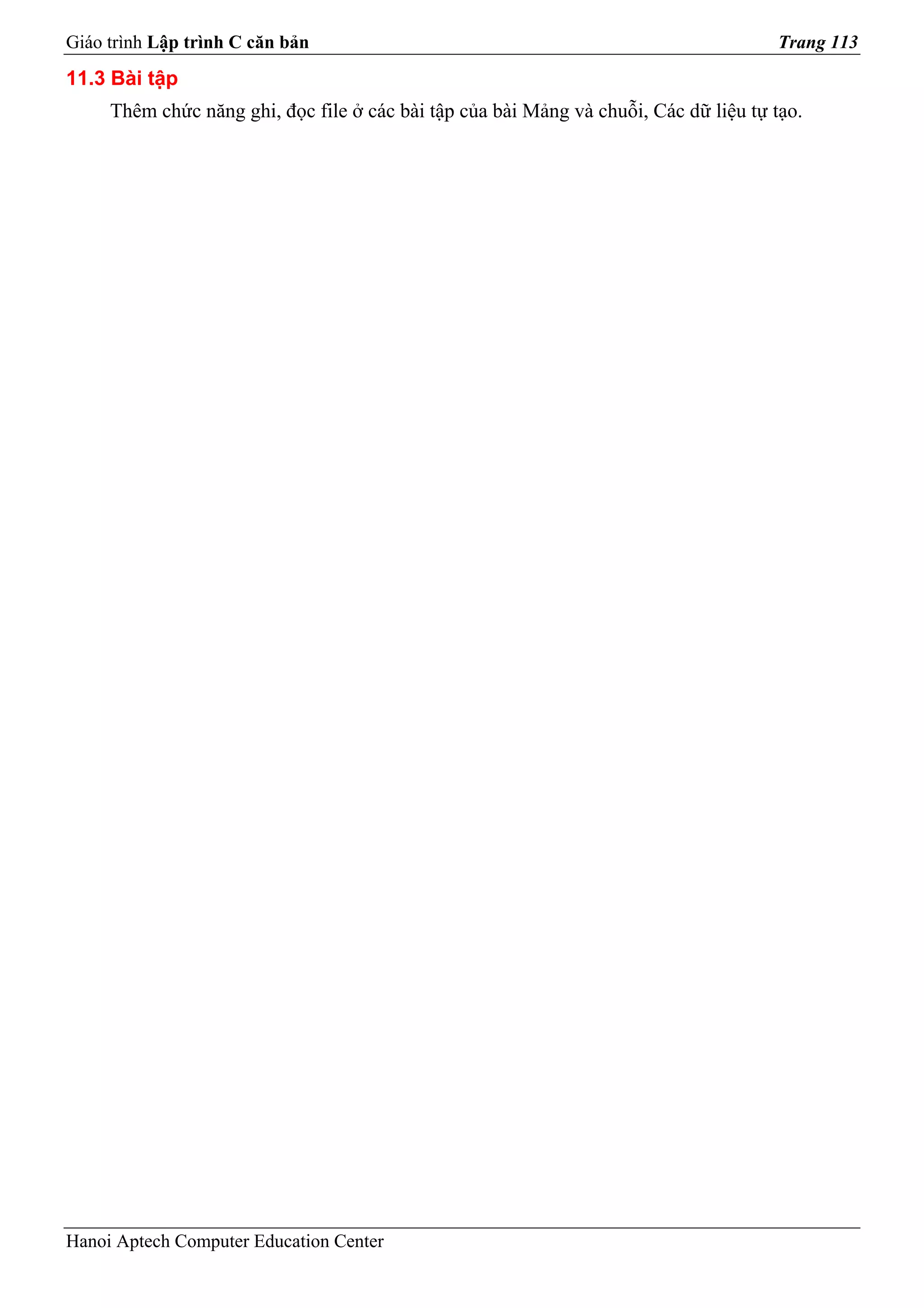 Giáo trình Lập trình C căn bản                                                        Trang 113
11.3 Bài tập
     Thêm chức năng ghi, đọc file ở các bài tập của bài Mảng và chuỗi, Các dữ liệu tự tạo.




Hanoi Aptech Computer Education Center
 