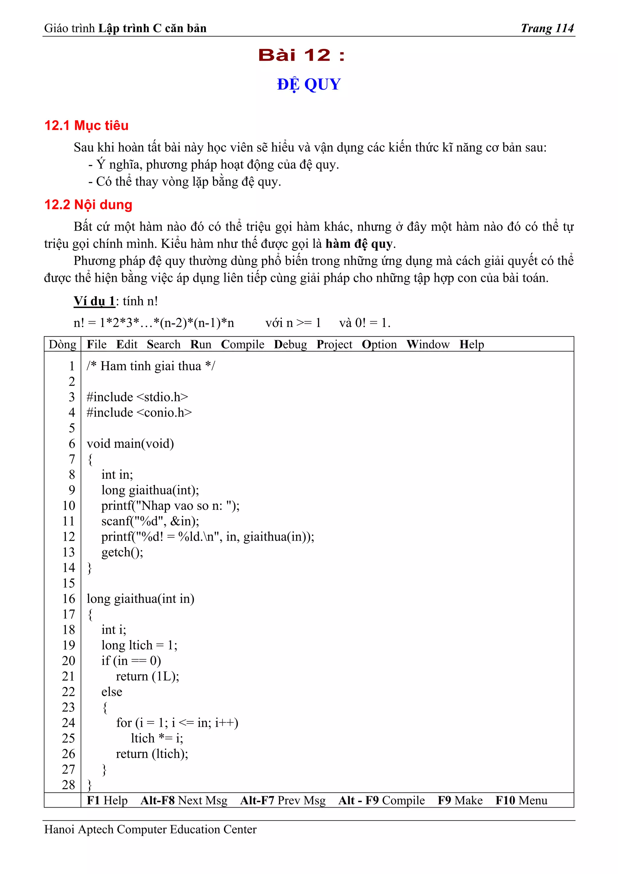 Giáo trình Lập trình C căn bản                                                               Trang 114

                                              Bài 12 :
                                                 ĐỆ QUY

12.1 Mục tiêu
     Sau khi hoàn tất bài này học viên sẽ hiểu và vận dụng các kiến thức kĩ năng cơ bản sau:
       - Ý nghĩa, phương pháp hoạt động của đệ quy.
       - Có thể thay vòng lặp bằng đệ quy.
12.2 Nội dung
      Bất cứ một hàm nào đó có thể triệu gọi hàm khác, nhưng ở đây một hàm nào đó có thể tự
triệu gọi chính mình. Kiểu hàm như thế được gọi là hàm đệ quy.
      Phương pháp đệ quy thường dùng phổ biến trong những ứng dụng mà cách giải quyết có thể
được thể hiện bằng việc áp dụng liên tiếp cùng giải pháp cho những tập hợp con của bài toán.
     Ví dụ 1: tính n!
     n! = 1*2*3*…*(n-2)*(n-1)*n                với n >= 1    và 0! = 1.
Dòng File Edit Search Run Compile Debug Project Option Window Help
    1   /* Ham tinh giai thua */
    2
    3   #include <stdio.h>
    4   #include <conio.h>
    5
    6   void main(void)
    7   {
    8     int in;
    9     long giaithua(int);
   10     printf("Nhap vao so n: ");
   11     scanf("%d", &in);
   12     printf("%d! = %ld.n", in, giaithua(in));
   13     getch();
   14   }
   15
   16   long giaithua(int in)
   17   {
   18      int i;
   19      long ltich = 1;
   20      if (in == 0)
   21          return (1L);
   22      else
   23      {
   24          for (i = 1; i <= in; i++)
   25             ltich *= i;
   26          return (ltich);
   27      }
   28   }
        F1 Help    Alt-F8 Next Msg         Alt-F7 Prev Msg   Alt - F9 Compile   F9 Make   F10 Menu

Hanoi Aptech Computer Education Center
 