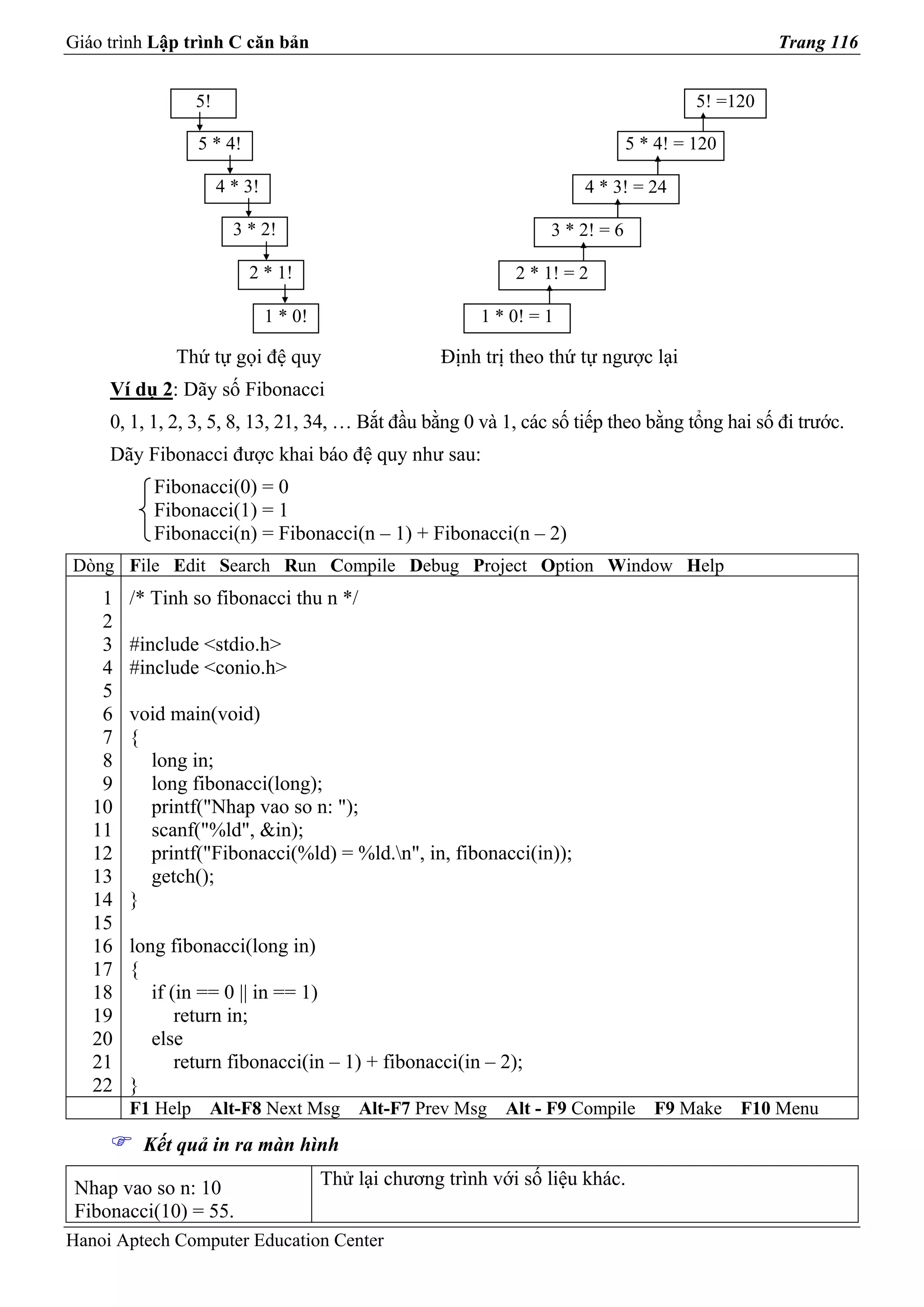 Giáo trình Lập trình C căn bản                                                                        Trang 116


                  5!                                                                        5! =120

                  5 * 4!                                                           5 * 4! = 120

                       4 * 3!                                             4 * 3! = 24

                         3 * 2!                                       3 * 2! = 6

                           2 * 1!                                2 * 1! = 2

                                1 * 0!                       1 * 0! = 1

              Thứ tự gọi đệ quy                         Định trị theo thứ tự ngược lại
     Ví dụ 2: Dãy số Fibonacci
     0, 1, 1, 2, 3, 5, 8, 13, 21, 34, … Bắt đầu bằng 0 và 1, các số tiếp theo bằng tổng hai số đi trước.
     Dãy Fibonacci được khai báo đệ quy như sau:
           Fibonacci(0) = 0
           Fibonacci(1) = 1
           Fibonacci(n) = Fibonacci(n – 1) + Fibonacci(n – 2)
Dòng File Edit Search Run Compile Debug Project Option Window Help
    1   /* Tinh so fibonacci thu n */
    2
    3   #include <stdio.h>
    4   #include <conio.h>
    5
    6   void main(void)
    7   {
    8     long in;
    9     long fibonacci(long);
   10     printf("Nhap vao so n: ");
   11     scanf("%ld", &in);
   12     printf("Fibonacci(%ld) = %ld.n", in, fibonacci(in));
   13     getch();
   14   }
   15
   16   long fibonacci(long in)
   17   {
   18      if (in == 0 || in == 1)
   19          return in;
   20      else
   21          return fibonacci(in – 1) + fibonacci(in – 2);
   22   }
        F1 Help    Alt-F8 Next Msg           Alt-F7 Prev Msg    Alt - F9 Compile      F9 Make     F10 Menu
         Kết quả in ra màn hình

 Nhap vao so n: 10                       Thử lại chương trình với số liệu khác.
 Fibonacci(10) = 55.
Hanoi Aptech Computer Education Center
 