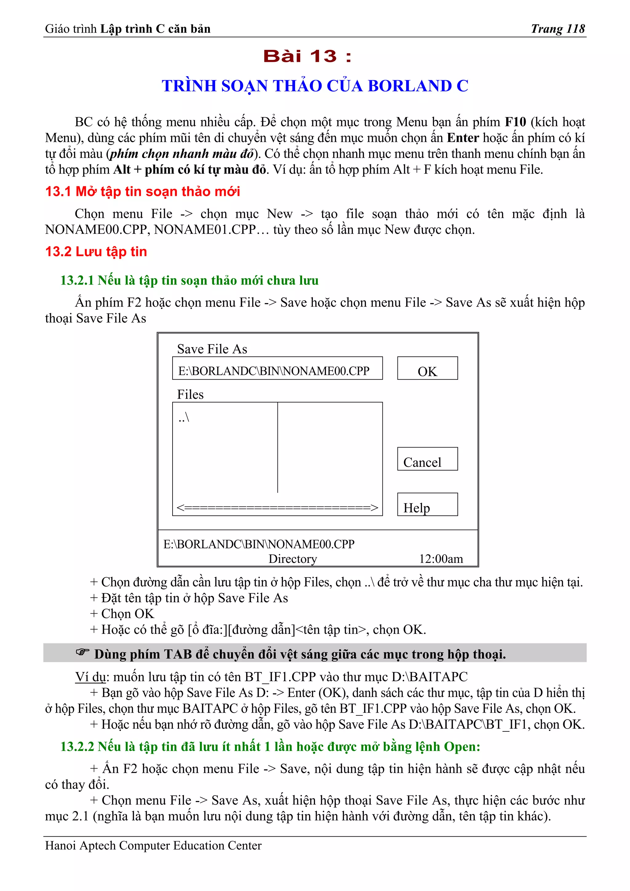 Giáo trình Lập trình C căn bản                                                             Trang 118

                                         Bài 13 :
                     TRÌNH SOẠN THẢO CỦA BORLAND C

      BC có hệ thống menu nhiều cấp. Để chọn một mục trong Menu bạn ấn phím F10 (kích hoạt
Menu), dùng các phím mũi tên di chuyển vệt sáng đến mục muốn chọn ấn Enter hoặc ấn phím có kí
tự đổi màu (phím chọn nhanh màu đỏ). Có thể chọn nhanh mục menu trên thanh menu chính bạn ấn
tổ hợp phím Alt + phím có kí tự màu đỏ. Ví dụ: ấn tổ hợp phím Alt + F kích hoạt menu File.
13.1 Mở tập tin soạn thảo mới
   Chọn menu File -> chọn mục New -> tạo file soạn thảo mới có tên mặc định là
NONAME00.CPP, NONAME01.CPP… tùy theo số lần mục New được chọn.
13.2 Lưu tập tin

  13.2.1 Nếu là tập tin soạn thảo mới chưa lưu
      Ấn phím F2 hoặc chọn menu File -> Save hoặc chọn menu File -> Save As sẽ xuất hiện hộp
thoại Save File As

                        Save File As
                         E:BORLANDCBINNONAME00.CPP                 OK
                        Files
                         ..


                                                                   Cancel


                        <========================>                 Help

                      E:BORLANDCBINNONAME00.CPP
                                      Directory                       12:00am
        + Chọn đường dẫn cần lưu tập tin ở hộp Files, chọn .. để trở về thư mục cha thư mục hiện tại.
        + Đặt tên tập tin ở hộp Save File As
        + Chọn OK
        + Hoặc có thể gõ [ổ đĩa:][đường dẫn]<tên tập tin>, chọn OK.
         Dùng phím TAB để chuyển đổi vệt sáng giữa các mục trong hộp thoại.
     Ví dụ: muốn lưu tập tin có tên BT_IF1.CPP vào thư mục D:BAITAPC
         + Bạn gõ vào hộp Save File As D: -> Enter (OK), danh sách các thư mục, tập tin của D hiển thị
ở hộp Files, chọn thư mục BAITAPC ở hộp Files, gõ tên BT_IF1.CPP vào hộp Save File As, chọn OK.
         + Hoặc nếu bạn nhớ rõ đường dẫn, gõ vào hộp Save File As D:BAITAPCBT_IF1, chọn OK.
  13.2.2 Nếu là tập tin đã lưu ít nhất 1 lần hoặc được mở bằng lệnh Open:
        + Ấn F2 hoặc chọn menu File -> Save, nội dung tập tin hiện hành sẽ được cập nhật nếu
có thay đổi.
        + Chọn menu File -> Save As, xuất hiện hộp thoại Save File As, thực hiện các bước như
mục 2.1 (nghĩa là bạn muốn lưu nội dung tập tin hiện hành với đường dẫn, tên tập tin khác).

Hanoi Aptech Computer Education Center
 