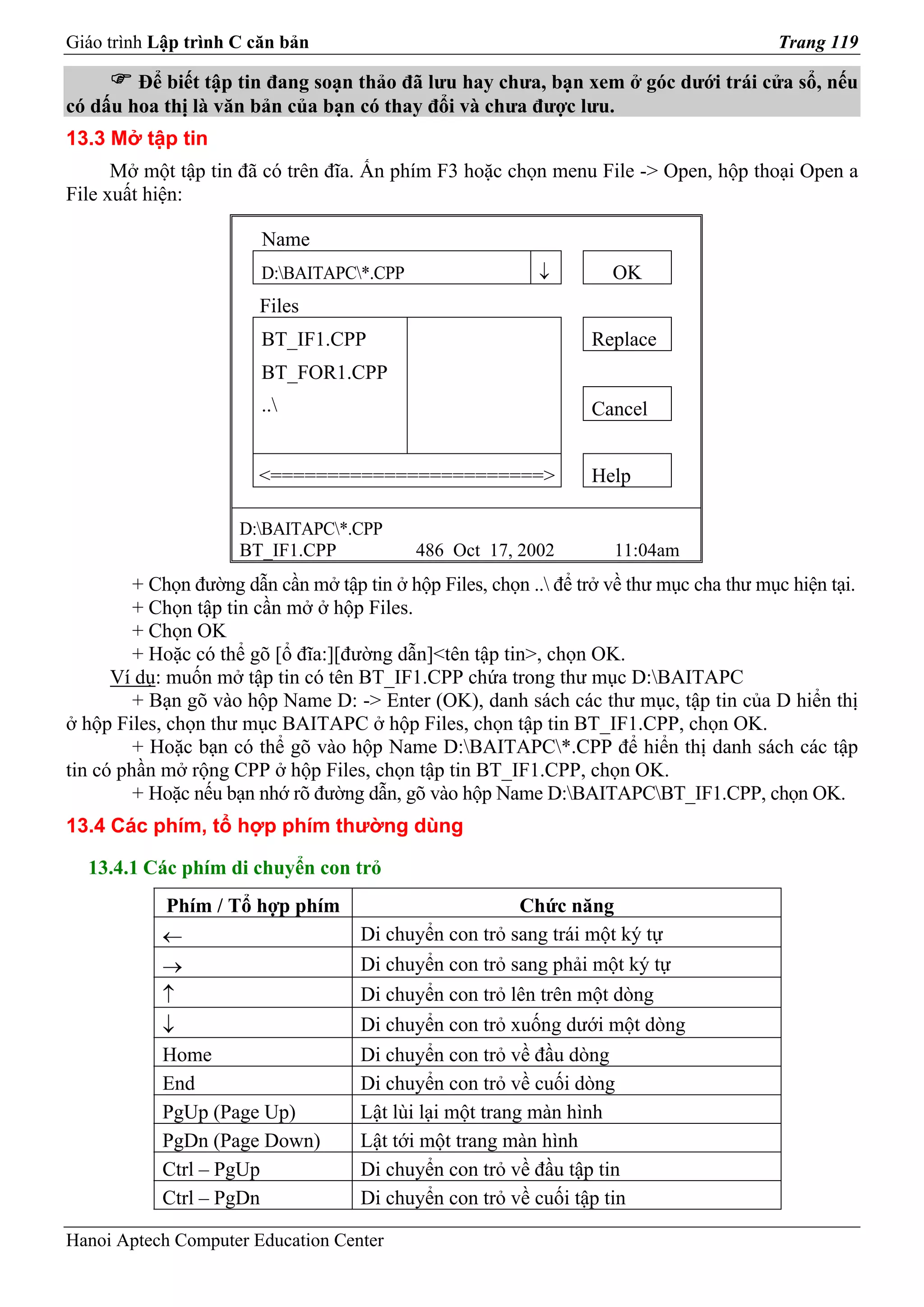 Giáo trình Lập trình C căn bản                                                             Trang 119

        Để biết tập tin đang soạn thảo đã lưu hay chưa, bạn xem ở góc dưới trái cửa sổ, nếu
có dấu hoa thị là văn bản của bạn có thay đổi và chưa được lưu.
13.3 Mở tập tin
      Mở một tập tin đã có trên đĩa. Ấn phím F3 hoặc chọn menu File -> Open, hộp thoại Open a
File xuất hiện:

                         Name
                         D:BAITAPC*.CPP                   ↓         OK
                        Files
                         BT_IF1.CPP                                Replace
                         BT_FOR1.CPP
                         ..                                       Cancel


                        <========================>                 Help

                      D:BAITAPC*.CPP
                      BT_IF1.CPP             486 Oct 17, 2002         11:04am
         + Chọn đường dẫn cần mở tập tin ở hộp Files, chọn .. để trở về thư mục cha thư mục hiện tại.
         + Chọn tập tin cần mở ở hộp Files.
         + Chọn OK
         + Hoặc có thể gõ [ổ đĩa:][đường dẫn]<tên tập tin>, chọn OK.
      Ví dụ: muốn mở tập tin có tên BT_IF1.CPP chứa trong thư mục D:BAITAPC
         + Bạn gõ vào hộp Name D: -> Enter (OK), danh sách các thư mục, tập tin của D hiển thị
ở hộp Files, chọn thư mục BAITAPC ở hộp Files, chọn tập tin BT_IF1.CPP, chọn OK.
         + Hoặc bạn có thể gõ vào hộp Name D:BAITAPC*.CPP để hiển thị danh sách các tập
tin có phần mở rộng CPP ở hộp Files, chọn tập tin BT_IF1.CPP, chọn OK.
         + Hoặc nếu bạn nhớ rõ đường dẫn, gõ vào hộp Name D:BAITAPCBT_IF1.CPP, chọn OK.
13.4 Các phím, tổ hợp phím thường dùng

  13.4.1 Các phím di chuyển con trỏ
            Phím / Tổ hợp phím                            Chức năng
            ←                        Di chuyển con trỏ sang trái một ký tự
            →                        Di chuyển con trỏ sang phải một ký tự
            ↑                        Di chuyển con trỏ lên trên một dòng
            ↓                        Di chuyển con trỏ xuống dưới một dòng
            Home                     Di chuyển con trỏ về đầu dòng
            End                      Di chuyển con trỏ về cuối dòng
            PgUp (Page Up)           Lật lùi lại một trang màn hình
            PgDn (Page Down)         Lật tới một trang màn hình
            Ctrl – PgUp              Di chuyển con trỏ về đầu tập tin
            Ctrl – PgDn              Di chuyển con trỏ về cuối tập tin

Hanoi Aptech Computer Education Center
 