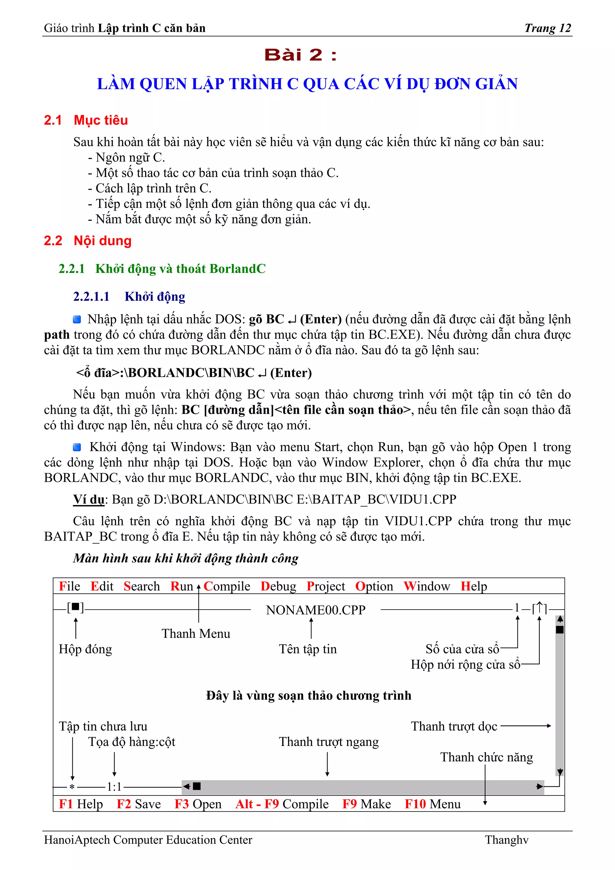 Giáo trình Lập trình C căn bản                                                           Trang 12

                                          Bài 2 :
          LÀM QUEN LẬP TRÌNH C QUA CÁC VÍ DỤ ĐƠN GIẢN

2.1 Mục tiêu
     Sau khi hoàn tất bài này học viên sẽ hiểu và vận dụng các kiến thức kĩ năng cơ bản sau:
       - Ngôn ngữ C.
       - Một số thao tác cơ bản của trình soạn thảo C.
       - Cách lập trình trên C.
       - Tiếp cận một số lệnh đơn giản thông qua các ví dụ.
       - Nắm bắt được một số kỹ năng đơn giản.
2.2 Nội dung

  2.2.1 Khởi động và thoát BorlandC

     2.2.1.1      Khởi động
         Nhập lệnh tại dấu nhắc DOS: gõ BC ↵ (Enter) (nếu đường dẫn đã được cài đặt bằng lệnh
path trong đó có chứa đường dẫn đến thư mục chứa tập tin BC.EXE). Nếu đường dẫn chưa được
cài đặt ta tìm xem thư mục BORLANDC nằm ở ổ đĩa nào. Sau đó ta gõ lệnh sau:
        <ổ đĩa>:BORLANDCBINBC ↵ (Enter)
      Nếu bạn muốn vừa khởi động BC vừa soạn thảo chương trình với một tập tin có tên do
chúng ta đặt, thì gõ lệnh: BC [đường dẫn]<tên file cần soạn thảo>, nếu tên file cần soạn thảo đã
có thì được nạp lên, nếu chưa có sẽ được tạo mới.
       Khởi động tại Windows: Bạn vào menu Start, chọn Run, bạn gõ vào hộp Open 1 trong
các dòng lệnh như nhập tại DOS. Hoặc bạn vào Window Explorer, chọn ổ đĩa chứa thư mục
BORLANDC, vào thư mục BORLANDC, vào thư mục BIN, khởi động tập tin BC.EXE.
     Ví dụ: Bạn gõ D:BORLANDCBINBC E:BAITAP_BCVIDU1.CPP
    Câu lệnh trên có nghĩa khởi động BC và nạp tập tin VIDU1.CPP chứa trong thư mục
BAITAP_BC trong ổ đĩa E. Nếu tập tin này không có sẽ được tạo mới.
     Màn hình sau khi khởi động thành công

  File Edit Search Run Compile Debug Project Option Window Help
    [ ]                                   NONAME00.CPP                                1 [↑]

                       Thanh Menu
  Hộp đóng                                   Tên tập tin             Số của cửa sổ
                                                                   Hộp nới rộng cửa sổ

                                 Đây là vùng soạn thảo chương trình

  Tập tin chưa lưu                                                 Thanh trượt dọc
       Tọa độ hàng:cột                       Thanh trượt ngang
                                                                        Thanh chức năng

    *       1:1
  F1 Help F2 Save F3 Open Alt - F9 Compile F9 Make F10 Menu

HanoiAptech Computer Education Center                                            Thanghv
 